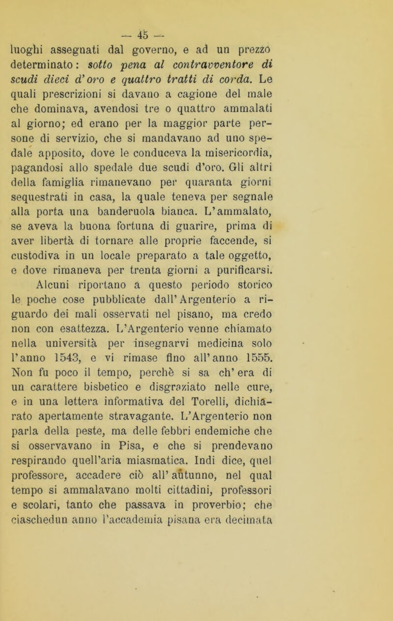 luoghi asseguati dal governo, e ad un prezzo determinato: sotto pena al contravventore di scudi dieci d’oro e quattro tratti di corda. Le quali prescrizioni si davano a cagione del male che dominava, avendosi tre o quattro ammalati al giorno; ed erano per la maggior parte per- sone di servizio, che si mandavano ad uno spe- * dale apposito, dove le conduceva la misericordia, pagandosi allo spedale due scudi d’oro. Gli altri della famiglia rimanevano per quaranta giorni sequestrati in casa, la quale teneva per segnale alla porta una banderuola bianca. L’ammalato, se aveva la buona fortuna di guarire, prima di aver libertà di tornare alle proprie faccende, si custodiva in un locale preparato a tale oggetto, e dove rimaneva per trenta giorni a purificarsi. Alcuni riportano a questo periodo storico le poche cose pubblicate dall’ Argenterio a ri- guardo dei mali osservati nel pisano, ma credo non con esattezza. L’Argenterio venne chiamato nella università per insegnarvi medicina solo l’anno 1543, e vi rimase fino all’anno 1555. Non fu poco il tempo, perchè si sa eh’ era di un carattere bisbetico e disgraziato nelle cure, e in una lettera informativa del Torelli, dichia- rato apertamente stravagante. L’Argenterio non parla della peste, ma delle febbri endemiche che si osservavano in Pisa, e che si prendevano respirando quell’aria miasmatica. Indi dice, quel professore, accadere ciò all’ autunno, nel qual tempo si ammalavano molti cittadini, professori e scolari, tanto che passava in proverbio; che ciaschedun anno l’accademia pisana era decimata