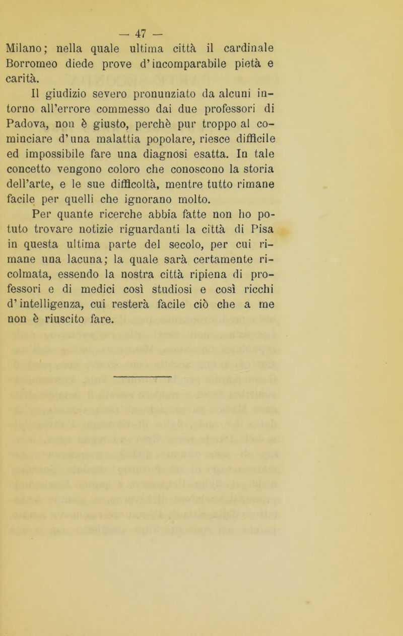 Milano; nella quale ultima città il cardinale Borromeo diede prove d’incomparabile pietà e carità. Il giudizio severo pronunziato da alcuni in- torno all’errore commesso dai due professori di Padova, non è giusto, perchè pur troppo al co- minciare d’una malattia popolare, riesce difficile ed impossibile fare una diagnosi esatta. In tale concetto vengono coloro che conoscono la storia dell’arte, e le sue difficoltà, mentre tutto rimane facile per quelli che ignorano molto. Per quante ricerche abbia fatte non ho po- tuto trovare notizie riguardanti la città di Pisa in questa ultima parte del secolo, per cui ri- mane una lacuna; la quale sarà certamente ri- colmata, essendo la nostra città ripiena di pro- fessori e di medici così studiosi e così ricchi d’intelligenza, cui resterà facile ciò che a me non è riuscito fare.