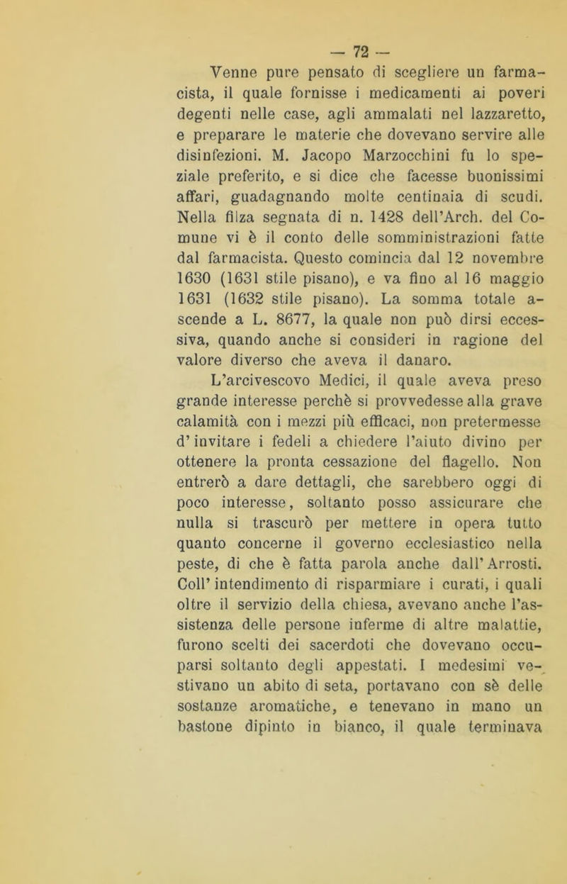 Venne pure pensato di scegliere un farma- cista, il quale fornisse i medicamenti ai poveri degenti nelle case, agli ammalati nel lazzaretto, e preparare le materie che dovevano servire alle disinfezioni. M. Jacopo Marzocchini fu lo spe- ziale preferito, e si dice che facesse buonissimi affari, guadagnando molte centinaia di scudi. Nella filza segnata di n. 1428 dell’Arch. del Co- mune vi è il conto delle somministrazioni fatte dal farmacista. Questo comincia dal 12 novembre 1630 (1631 stile pisano), e va fino al 16 maggio 1631 (1632 stile pisano). La somma totale a- scende a L. 8677, la quale non può dirsi ecces- siva, quando anche si consideri in ragione del valore diverso che aveva il danaro. L’arcivescovo Medici, il quale aveva preso grande interesse perchè si provvedesse alla grave calamità con i mezzi più efficaci, non pretermesse d’invitare i fedeli a chiedere l’aiuto divino per ottenere la pronta cessazione del flagello. Non entrerò a dare dettagli, che sarebbero oggi di poco interesse, soltanto posso assicurare che nulla si trascurò per mettere in opera tutto quanto concerne il governo ecclesiastico nella peste, di che è fatta parola anche dall’Arrosti. Coll’ intendimento di risparmiare i curati, i quali oltre il servizio della chiesa, avevano anche l’as- sistenza delle persone inferme di altre malattie, furono scelti dei sacerdoti che dovevano occu- parsi soltanto degli appestati. I medesimi ve- stivano un abito di seta, portavano con sè delle sostanze aromatiche, e tenevano in mano un bastoue dipinto in bianco, il quale terminava