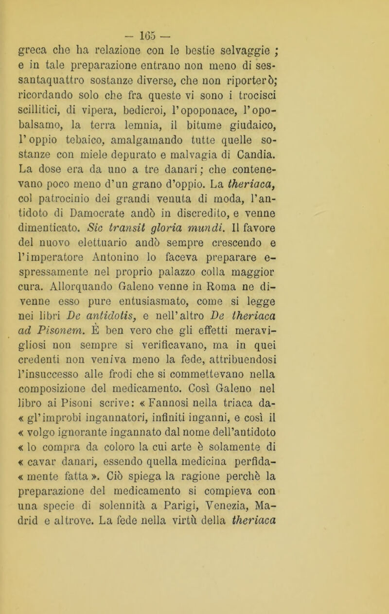 greca che ha relazione con le bestie selvaggie ; e in tale preparazione entrano non meno di ses- santaquattro sostanze diverse, che non riporterò; ricordando solo che fra queste vi sono i trocisci scillitici, di vipera, bedicroi, l’opoponace, Topo- balsamo, la terra lemnia, il bitume giudaico, T oppio tebaico, amalgamando tutte quelle so- stanze con miele depurato e malvagia di Candia. La dose era da uno a tre danari ; che contene- vano poco meno d’un grano d’oppio. La theriaca, col patrocinio dei grandi venuta di moda, l’an- tidoto di Damocrate andò in discredito, e venne dimenticato. Sic transit gloria mundi. 11 favore del nuovo elettuario andò sempre crescendo e l’imperatore Antonino lo faceva preparare e- spressamente nel proprio palazzo colla maggior cura. Allorquando Galeno venne in Roma ne di- venne esso pure entusiasmato, come si legge nei libri De antidotis, e nell’altro De theriaca \ ad Pisonern. E ben vero che gli effetti meravi- gliosi non sempre si verificavano, ma in quei credenti non veniva meno la fede, attribuendosi l’insuccesso alle frodi che si commettevano nella composizione del medicamento. Così Galeno nel libro ai Pisoni scrive: « Fannosi nella triaca da- « gl’improbi ingannatori, infiniti inganni, e così il « volgo ignorante ingannato dal nome dell’antidoto « lo compra da coloro la cui arte è solamente di « cavar danari, essendo quella medicina perfida- « mente fatta ». Ciò spiega la ragione perchè la preparazione del medicamento si compieva con una specie di solennità a Parigi, Venezia, Ma- drid e altrove. La fede nella virtù della theriaca