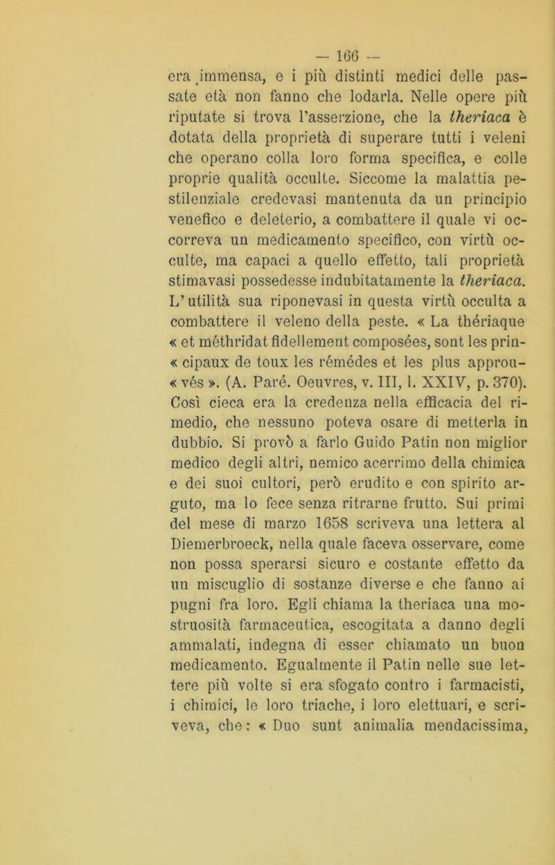 era immensa, e i più distinti medici delle pas- sate età non fanno che lodarla. Nelle opere più riputate si trova l’asserzione, che la theriaca è dotata della proprietà di superare tutti i veleni che operano colla loro forma specifica, e colle proprie qualità occulte. Siccome la malattia pe- stilenziale credevasi mantenuta da un principio venefico e deleterio, a combattere il quale vi oc- correva un medicamento specifico, con virtù oc- culte, ma capaci a quello effetto, tali proprietà stimavasi possedesse indubitatamente la theriaca. L’utilità sua riponevasi in questa virtù occulta a combattere il veleno della peste. « La thériaque « et méthridat fidellement composées, sont les prin- « cipaux de toux les rémédes et les plus approu- « vés ». (A. Pare. Oeuvres, v. Ili, 1. XXIV, p. 370). Così cieca era la credenza nella efficacia del ri- medio, che nessuno poteva osare di metterla in dubbio. Si provò a farlo Guido Patin non miglior medico degli altri, nemico acerrimo della chimica e dei suoi cultori, però erudito e con spirito ar- guto, ma lo fece senza ritrarne frutto. Sui primi del mese di marzo 1658 scriveva una lettera al Diemerbroeck, nella quale faceva osservare, come non possa sperarsi sicuro e costante effetto da uu miscuglio di sostanze diverse e che fanno ai pugni fra loro. Egli chiama la theriaca una mo- struosità farmaceutica, escogitata a danno degli ammalati, indegna di esser chiamato un buon medicamento. Egualmente il Patin nelle sue let- tere più volte si era sfogato contro i farmacisti, i chimici, le loro triache, i loro elettuari, e scri- veva, che : « Duo sunt ammalia mendacissima,