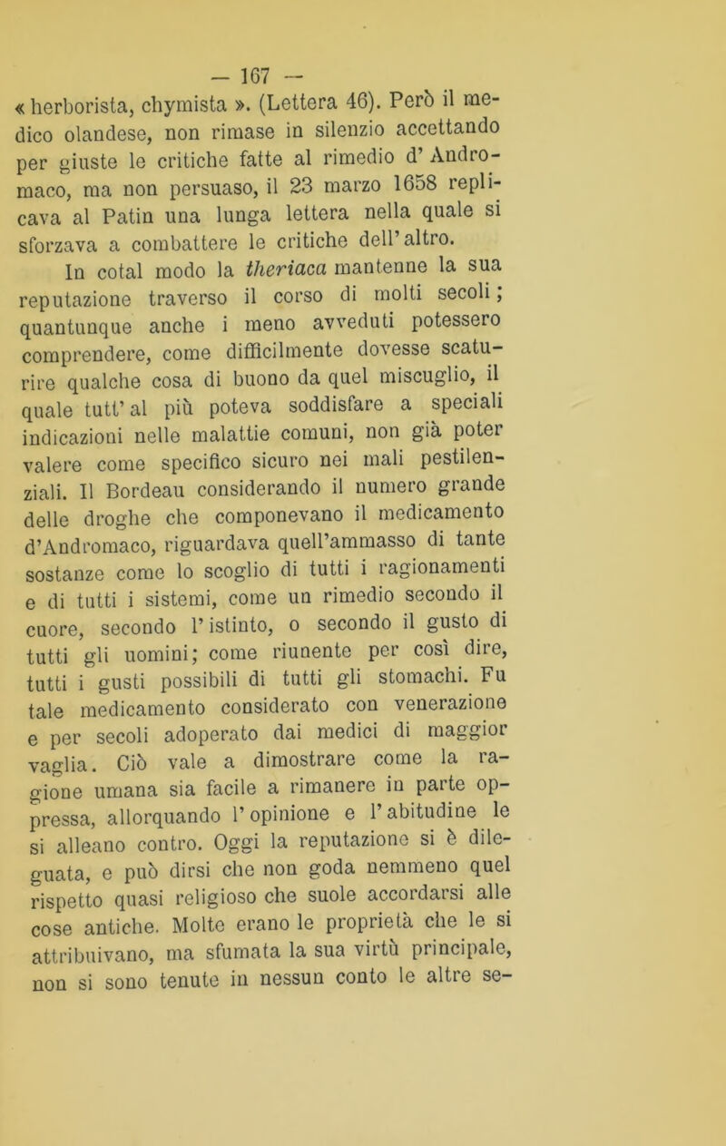 «herborista, chymista ». (Lettera 46). Però il me- dico olandese, non rimase in silenzio accettando per giuste le critiche fatte al rimedio d’ Andro- maco, ma non persuaso, il 23 marzo 1658 repli- cava al Patin una lunga lettera nella quale si sforzava a combattere le critiche dell’altro. In cotal modo la theriaca mantenne la sua reputazione traverso il corso di molti secoli, quantunque anche i meno avveduti potessero comprendere, come difficilmente dovesse scatu- rire qualche cosa di buono da quel miscuglio, il quale tutt’al più poteva soddisfare a speciali indicazioni nelle malattie comuni, non già poter valere come specifico sicuro nei mali pestilen- ziali. Il Bordeau considerando il numero grande delle droghe che componevano il medicamento d’Andromaco, riguardava queU’ammasso di tante sostanze come lo scoglio di tutti i ragionamenti e di tutti i sistemi, come un rimedio secondo il cuore, secondo l’istinto, o secondo il gusto di tutti gli uomini ; come riunente per così dire, tutti i gusti possibili di tutti gli stomachi. Fu tale medicamento considerato con venerazione e per secoli adoperato dai medici di maggior vaglia. Ciò vale a dimostrare come la ta— gione umana sia facile a rimanere in parte op- pressa, allorquando l’opinione e 1 abitudine le si alleano contro. Oggi la reputazione si è dile- guata, e può dirsi che non goda nemmeno quel rispetto quasi religioso che suole accordarsi alle cose antiche. Molte erano le proprietà che le si attribuivano, ma sfumata la sua virtù principale, non si sono tenute in nessun conto le alti e se-