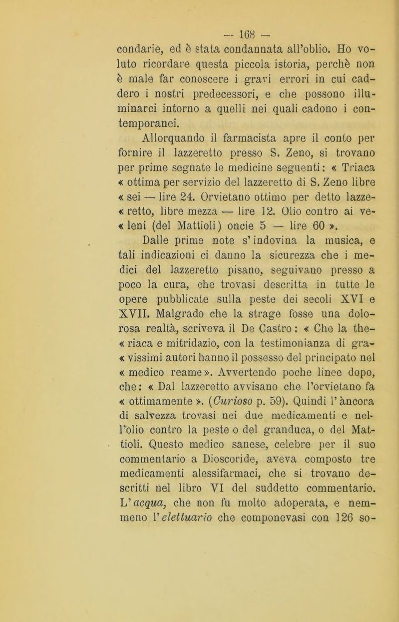 conciarie, ed è stata condannata all’oblio. Ho vo- luto ricordare questa piccola istoria, perchè non è male far conoscere i gravi errori in cui cad- dero i nostri predecessori, e che possono illu- minarci intorno a quelli nei quali cadono i con- temporanei. Allorquando il farmacista apre il conto per fornire il lazzeretto presso S. Zeno, si trovano per prime segnate le medicine seguenti : « Triaca « ottima per servizio del lazzeretto di S. Zeno libre « sei — lire 24. Orvietano ottimo per detto lazze- « retto, libre mezza — lire 12. Olio contro ai ve- « leni (del Mattioli) oncie 5 — lire 60 ». Dalle prime note s’indovina la musica, e tali indicazioni ci danno la sicurezza che i me- dici del lazzeretto pisano, seguivano presso a poco la cura, che trovasi descritta in tutte le opere pubblicate sulla peste dei secoli XVI e XVII. Malgrado che la strage fosse una dolo- rosa realtà, scriveva il De Castro : « Che la the- « riaca e mitridazio, con la testimonianza di gra- « vissimi autori hanno il possesso del principato nel «medico reame». Avvertendo poche linee dopo, che: « Dal lazzeretto avvisano che l’orvietano fa « ottimamente ». (Curioso p. 59). Quindi l’àncora di salvezza trovasi nei due medicamenti e nel- l’olio contro la peste o del granduca, o del Mat- tioli. Questo medico sanese, celebre per il suo commentario a Dioscoride, aveva composto tre medicamenti alessifarmaci, che si trovauo de- scritti nel libro VI del suddetto commentario. L'acqua, che non fu molto adoperata, e nem- meno V elettucirio che componevasi con 126 so-