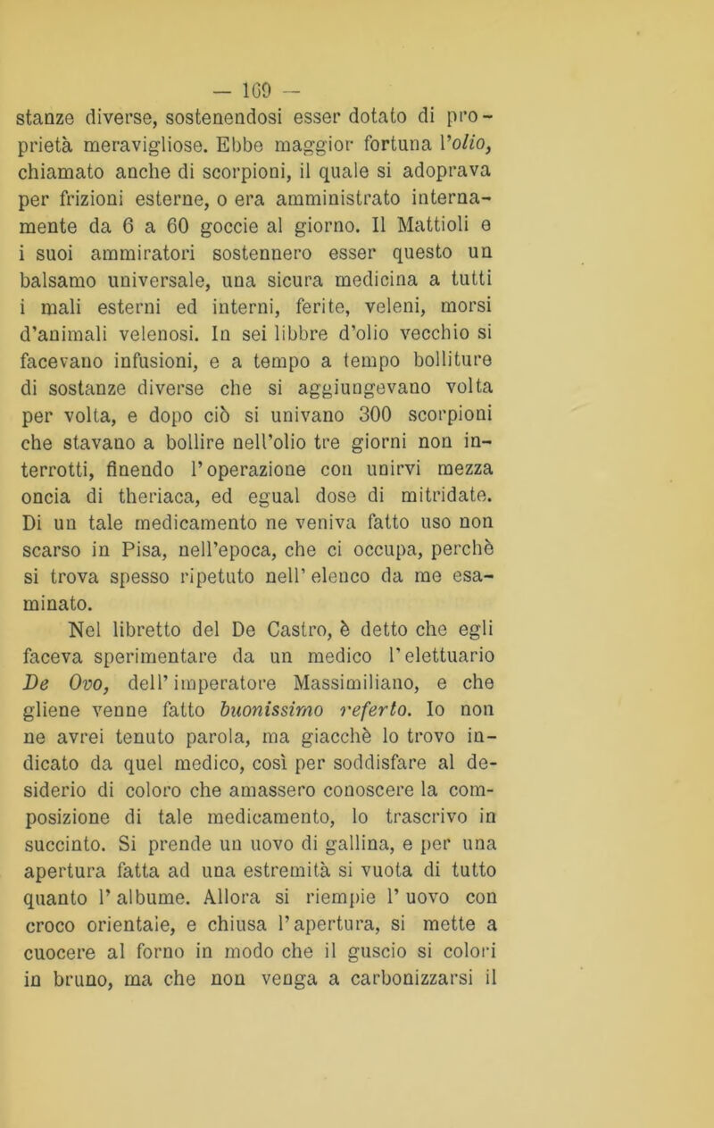 - 109 - stanze diverse, sostenendosi esser dotato di pro- prietà meravigliose. Ebbe maggior fortuna Volto, chiamato anche di scorpioni, il quale si adoprava per frizioni esterne, o era amministrato interna- mente da 6 a 60 goccie al giorno. Il Mattioli e i suoi ammiratori sostennero esser questo un balsamo universale, uua sicura medicina a tutti i mali esterni ed interni, ferite, veleni, morsi d’animali velenosi. In sei libbre d’olio vecchio si facevano infusioni, e a tempo a tempo bolliture di sostanze diverse che si aggiungevano volta per volta, e dopo ciò si univano 300 scorpioni che stavano a bollire nell’olio tre giorni non in- terrotti, finendo l’operazione con unirvi mezza oncia di theriaca, ed egual dose di mitridate. Di un tale medicamento ne veniva fatto uso non scarso in Pisa, nell’epoca, che ci occupa, perchè si trova spesso ripetuto nell’eleuco da me esa- minato. Nel libretto del De Castro, è detto che egli faceva sperimentare da un medico l’elettuario De Ovo, dell’imperatore Massimiliano, e che gliene venne fatto buonissimo referto. Io non ne avrei tenuto parola, ma giacché lo trovo in- dicato da quel medico, così per soddisfare al de- siderio di coloro che amassero conoscere la com- posizione di tale medicamento, lo trascrivo in succinto. Si prende un uovo di gallina, e per una apertura fatta ad una estremità si vuota di tutto quanto l’albume. Allora si riempie l’uovo con croco orientale, e chiusa l’apertura, si mette a cuocere al forno in modo che il guscio si colori in bruno, ma che non venga a carbonizzarsi il