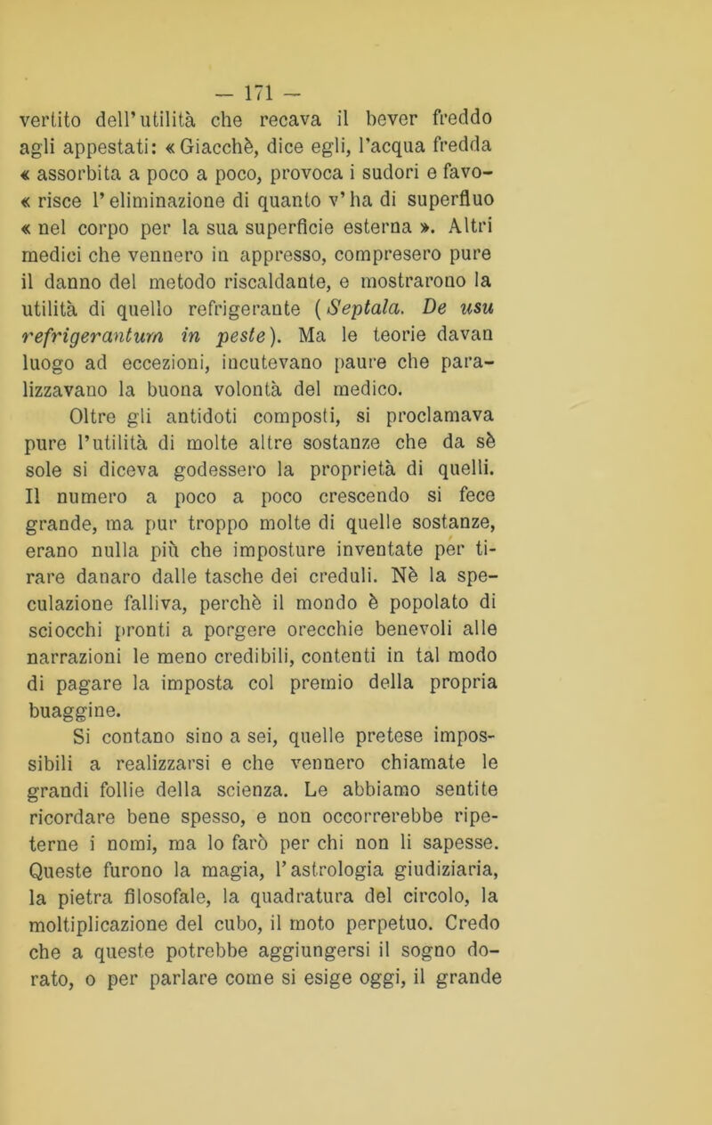 vertito dell’utilità che recava il bever freddo agli appestati: «Giacché, dice egli, l’acqua fredda « assorbita a poco a poco, provoca i sudori e favo- « risce l’eliminazione di quanto v’ha di superfluo « nel corpo per la sua superficie esterna ». Altri medici che vennero in appresso, compresero pure il danno del metodo riscaldante, e mostrarono la utilità di quello refrigerante ( Sentala. De usu refrigercintura in peste). Ma le teorie davan luogo ad eccezioni, incutevano paure che para- lizzavano la buona volontà del medico. Oltre gli antidoti composti, si proclamava pure l’utilità di molte altre sostanze che da sé sole si diceva godessero la proprietà di quelli. Il numero a poco a poco crescendo si fece grande, ma pur troppo molte di quelle sostanze, erano nulla più che imposture inventate per ti- rare danaro dalle tasche dei creduli. Nè la spe- culazione falliva, perchè il mondo è popolato di sciocchi pronti a porgere orecchie benevoli alle narrazioni le meno credibili, contenti in tal modo di pagare la imposta col premio della propria buaggine. Si contano sino a sei, quelle pretese impos- sibili a realizzarsi e che vennero chiamate le grandi follie della scienza. Le abbiamo sentite ricordare bene spesso, e non occorrerebbe ripe- terne i nomi, ma lo farò per chi non li sapesse. Queste furono la magia, Gastrologia giudiziaria, la pietra filosofale, la quadratura del circolo, la moltiplicazione del cubo, il moto perpetuo. Credo che a queste potrebbe aggiungersi il sogno do- rato, o per parlare come si esige oggi, il grande