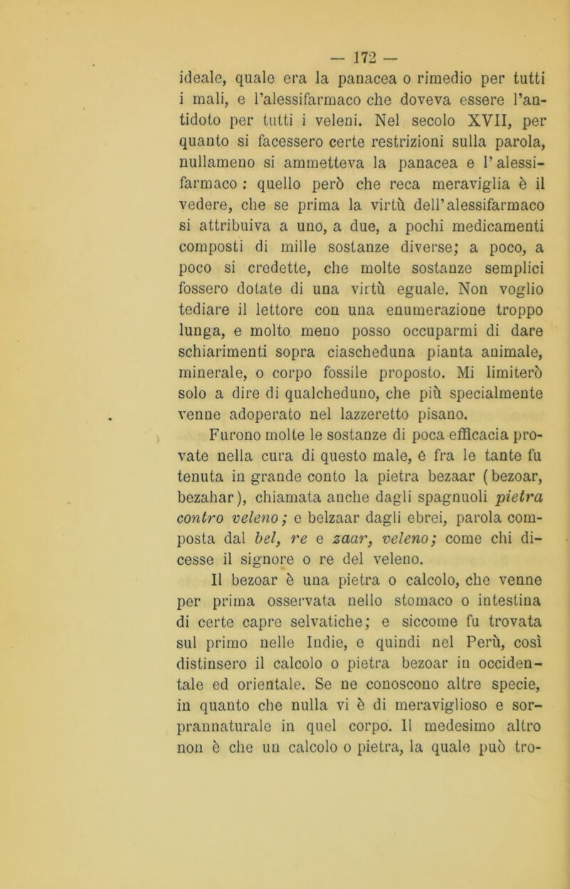 ideale, quale era la panacea o rimedio per tutti i mali, e Palessifarmaco che doveva essere l’an- tidoto per tutti i veleni. Nel secolo XVII, per quanto si facessero certe restrizioni sulla parola, nullameno si ammetteva la panacea e l’alessi- farmaco : quello però che reca meraviglia è il vedere, che se prima la virtù dell’alessifarmaco si attribuiva a uno, a due, a pochi medicamenti composti di mille sostanze diverse; a poco, a poco si credette, che molte sostanze semplici fossero dotate di una virtù eguale. Non voglio tediare il lettore con una enumerazione troppo lunga, e molto meno posso occuparmi di dare schiarimenti sopra ciascheduna pianta animale, minerale, o corpo fossile proposto. Mi limiterò solo a dire di qualcheduno, che più specialmente venne adoperato nel lazzeretto pisano. Furono molte le sostanze di poca efficacia pro- vate nella cura di questo male, e fra le tante fu tenuta in grande conto la pietra bezaar ( bezoar, bezahar), chiamata anche dagli spagnuoli pietra contro veleno ; e belzaar dagli ebrei, parola com- posta dal bel, re e zaar, veleno; come chi di- cesse il signore o re del veleno. Il bezoar è una pietra o calcolo, che venne per prima osservata nello stomaco o intestina di certe capre selvatiche; e siccome fu trovata sul primo nelle Indie, e quindi nel Perù, così distinsero il calcolo o pietra bezoar in occiden- tale ed orientale. Se ne conoscono altre specie, in quanto che nulla vi è di meraviglioso e sor- prannaturale in quel corpo. Il medesimo altro non è che un calcolo o pietra, la quale può tro-