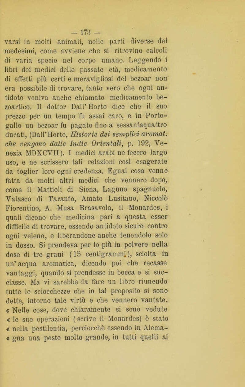 tarsi in molti animali, nelle parti diverse dei medesimi, come avviene che si ritrovino calcoli di varia specie nel corpo umano. Leggendo i libri dei medici delle passate età, medicamento di effetti più certi e meravigliosi del bezoar non era possibile di trovare, tanto vero che ogni an- tidoto veniva anche chiamato medicamento be- zoartico. Il dottor Dall’ Horto dice che il suo prezzo per un tempo fu assai caro, e in Porto- gallo un bezoar fu pagato fino a sessantaquattro ducati, (Dall’Horto, Historie dei semplici aromat. che vengono dalle Indie Orientali, p. 192, Ve- nezia MDXCVII). I medici arabi ne fecero largo uso, e ne scrissero tali relazioni così esagerate da toglier loro ogni credenza. Egual cosa venne fatta da molti altri medici che vennero dopo, come il Mattioli di Siena, Laguno spagnuolo, Valasco di Taranto, Amato Lusitano, Niccolò Fiorentino, A. Musa Brasavola, il Monardes, i quali dicono che medicina pari a questa esser diffìcile di trovare, essendo antidoto sicuro contro ogni veleno, e liberandone anche tenendolo solo in dosso. Si prendeva per lo più in polvere nella dose di tre grani (15 centigrammi ), sciolta in un’ acqua aromatica, dicendo poi che recasse vantaggi, quando si prendesse in bocca e si suc- ciasse. Ma vi sarebbe da fare un libro riunendo tutte le sciocchezze che in tal proposito si sono dette, intorno tale virtù e che vennero vantate. « Nelle cose, dove chiaramente si sono vedute « le sue operazioni ( scrive il Monardes) è stato « nella pestilentia, perciocché essendo in Alenia- te gna una peste molto grande, in tutti quelli ai