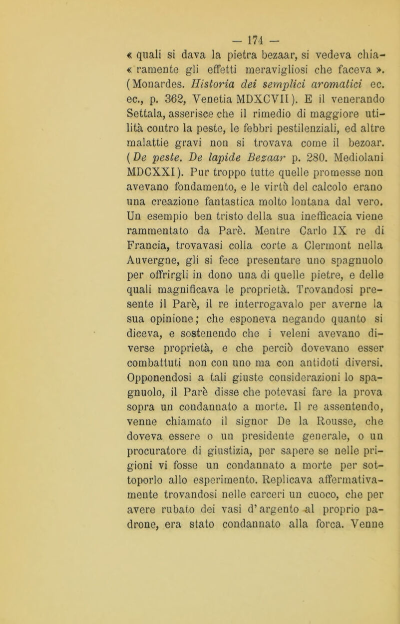 « quali si dava la pietra bezaar, si vedeva chia- me raraente gli effetti meravigliosi che faceva ». (Monardes. Historia dei semplici aromatici ec. ec., p. 362, Venetia MDXCVII ). E il venerando Settala, asserisce che il rimedio di maggiore uti- lità contro la peste, le febbri pestilenziali, ed altre malattie gravi non si trovava come il bezoar. ( De peste. De lapide Bezaar p. 280. Mediolani MDCXXI). Pur troppo tutte quelle promesse non avevano fondamento, e le virtù del calcolo erano una creazione fantastica molto lontana dal vero. Un esempio ben tristo della sua inefficacia viene rammentato da Parè. Mentre Carlo IX re di Francia, trovavasi colla corte a Clermont nella Auvergne, gli si fece presentare uno snagnuolo per offrirgli in dono una di quelle pietre, e delle quali magnificava le proprietà. Trovandosi pre- sente il Parè, il re interrogavalo per averne la sua opinione; che esponeva negando quanto si diceva, e sostenendo che i veleni avevano di- verse proprietà, e che perciò dovevano esser combattuti non con uno ma con antidoti diversi. Opponendosi a tali giuste considerazioni lo spa- gnuolo, il Parè disse che potevasi fare la prova sopra un condannato a morte. Il re assentendo, venne chiamato il signor De la Rousse, che doveva essere o un presidente generale, o un procuratore di giustizia, per sapere se nelle pri- gioni vi fosse un condannato a morte per sot- toporlo allo esperimento. Replicava affermativa- mente trovandosi nelle carceri un cuoco, che per avere rubato dei vasi d’argento al proprio pa- drone, era stato condannato alla forca. Venne