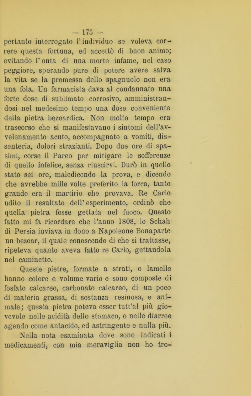pertanto interrogato l’individuo se voleva cor- rere questa fortuna, ed accettò di buon animo; evitando l’onta di una morte infame, nel caso peggiore, sperando pure di potere avere salva la vita se la promessa dello spagnuolo non era una fola. Un farmacista dava al condannato una forte dose di sublimato corrosivo, amministran- dosi nel medesimo tempo una dose conveniente della pietra bezoardica. Non molto tempo era trascorso che si manifestavano i sintomi dell’av- velenamento acuto, accompagnato a vomiti, dis- senteria, dolori strazianti. Dopo due ore di spa- simi, corse il Pareo per mitigare le sofferenze di quello infelice, senza riuscirvi. Durò in quello stato sei ore, maledicendo la prova, e dicendo che avrebbe mille volte preferito la forca, tanto grande era il martirio che provava. Re Carlo udito il resultato dell’esperimento, ordinò che quella pietra fosse gettata nel fuoco. Questo fatto mi fa ricordare che l’anno 1808, lo Schah di Persia inviava in dono a Napoleone Bonaparte un bezoar, il quale conoscendo di che si trattasse, ripeteva quanto aveva fatto re Carlo, gettandola nel caminetto. Queste pietre, formate a strati, o lamelle hanno colore e volume vario e sono composte di fosfato calcareo, carbonato calcareo, di un poco di materia grassa, di sostanza resinosa, e ani- male; questa pietra poteva esser tutt’al più gio- vevole nelle acidità dello stomaco, o nelle diarree agendo come antacido, ed astringente e nulla più. Nella nota esaminata dove sono indicati i medicamenti, con mia meraviglia non ho tro-