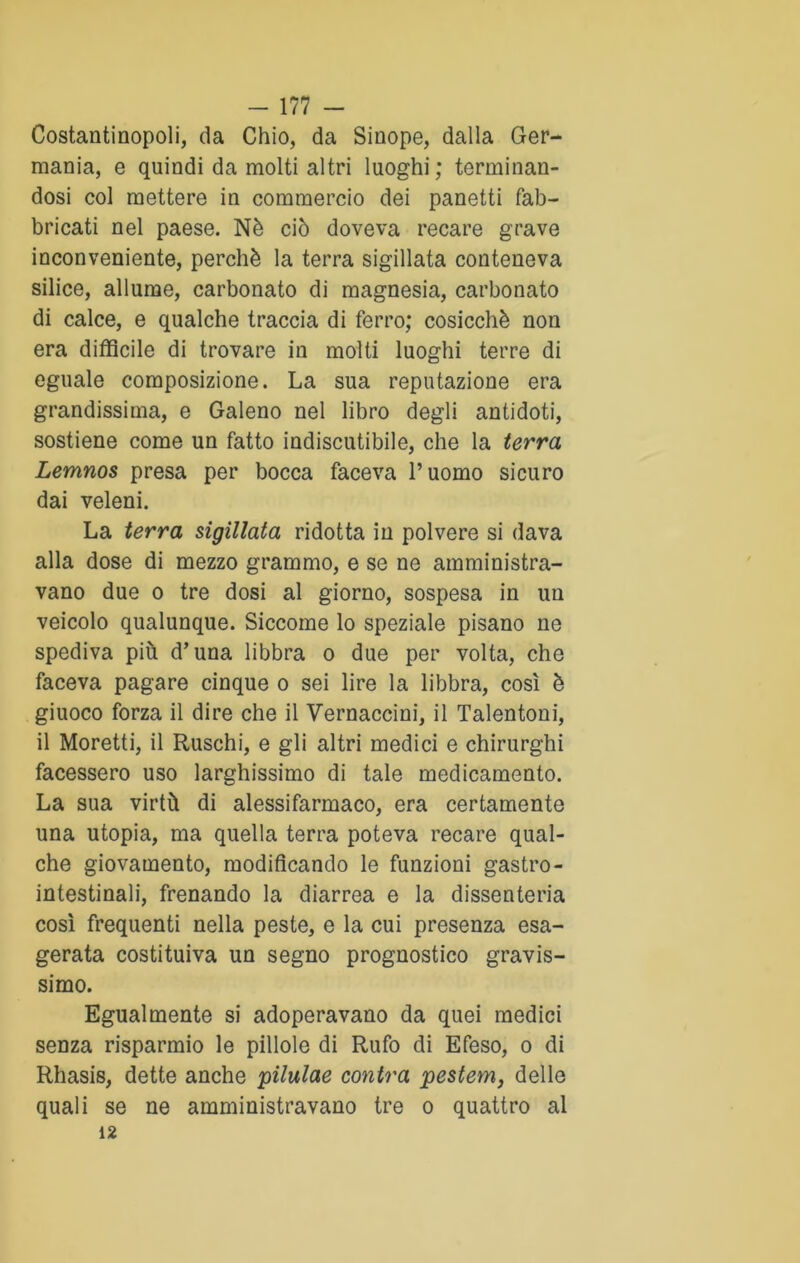Costantinopoli, da Chio, da Sinope, dalla Ger- mania, e quindi da molti altri luoghi; terminan- dosi col mettere in commercio dei panetti fab- bricati nel paese. Nè ciò doveva recare grave inconveniente, perchè la terra sigillata conteneva silice, allume, carbonato di magnesia, carbonato di calce, e qualche traccia di ferro; cosicché non era difficile di trovare in molti luoghi terre di eguale composizione. La sua reputazione era grandissima, e Galeno nel libro degli antidoti, sostiene come un fatto indiscutibile, che la terra Lemnos presa per bocca faceva l’uomo sicuro dai veleni. La terra sigillata ridotta in polvere si dava alla dose di mezzo grammo, e se ne amministra- vano due o tre dosi al giorno, sospesa in un veicolo qualunque. Siccome lo speziale pisano ne spediva più d’una libbra o due per volta, che faceva pagare cinque o sei lire la libbra, così è giuoco forza il dire che il Vernaccini, il Talentoni, il Moretti, il Ruschi, e gli altri medici e chirurghi facessero uso larghissimo di tale medicamento. La sua virtù di alessifarmaco, era certamente una utopia, ma quella terra poteva recare qual- che giovamento, modificando le funzioni gastro- intestinali, frenando la diarrea e la dissenteria così frequenti nella peste, e la cui presenza esa- gerata costituiva un segno prognostico gravis- simo. Egualmente si adoperavano da quei medici senza risparmio le pillole di Rufo di Efeso, o di Rhasis, dette anche pilulae conira pestem, delle quali se ne amministravano tre o quattro al 12