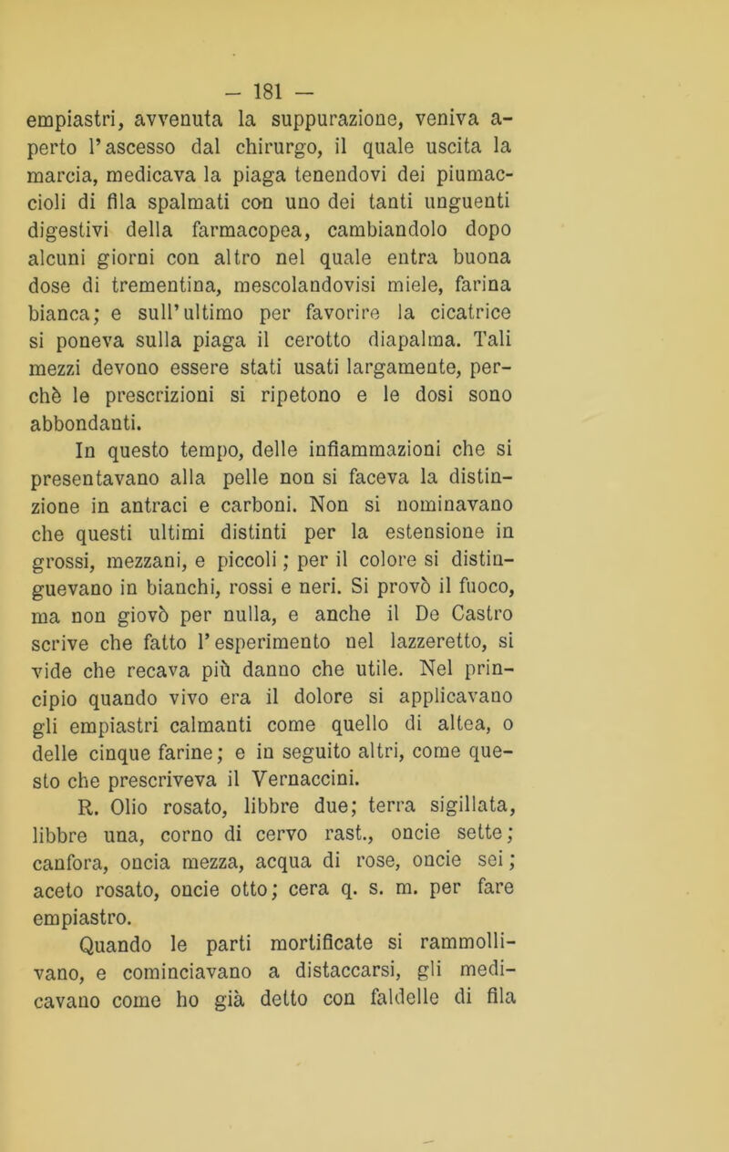 empiastri, avvenuta la suppurazione, veniva a- perto l’ascesso dal chirurgo, il quale uscita la marcia, medicava la piaga tenendovi dei piumac- cioli di fila spalmati con uno dei tanti unguenti digestivi della farmacopea, cambiandolo dopo alcuni giorni con altro nel quale entra buona dose di trementina, mescolandovisi miele, farina bianca; e sull’ultimo per favorire la cicatrice si poneva sulla piaga il cerotto diapalma. Tali mezzi devono essere stati usati largamente, per- chè le prescrizioni si ripetono e le dosi sono abbondanti. In questo tempo, delle infiammazioni che si presentavano alla pelle non si faceva la distin- zione in antraci e carboni. Non si nominavano che questi ultimi distinti per la estensione in grossi, mezzani, e piccoli ; per il colore si distin- guevano in bianchi, rossi e neri. Si provò il fuoco, ma non giovò per nulla, e anche il De Castro scrive che fatto T esperimento nel lazzeretto, si vide che recava più danno che utile. Nel prin- cipio quando vivo era il dolore si applicavano gli empiastri calmanti come quello di altea, o delle cinque farine; e in seguito altri, come que- sto che prescriveva il Yernaccini. R. Olio rosato, libbre due; terra sigillata, libbre una, corno di cervo rast., oncie sette; canfora, oncia mezza, acqua di rose, oncie sei ; aceto rosato, oncie otto; cera q. s. m. per fare empiastro. Quando le parti mortificate si rammolli- vano, e cominciavano a distaccarsi, gli medi- cavano come ho già detto con faldelle di fila