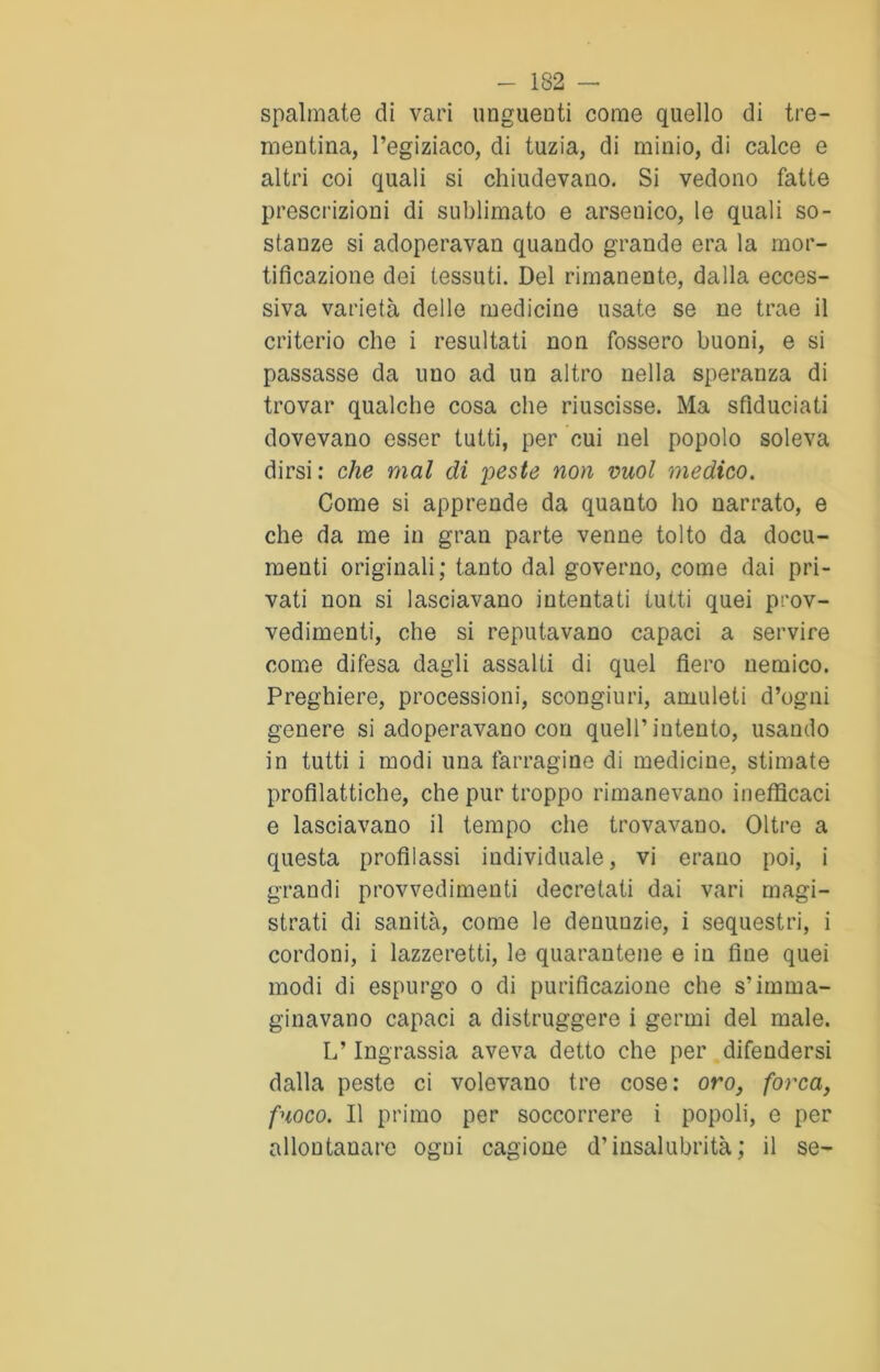 spalmate di vari unguenti come quello di tre- mentina, l’egiziaco, di tuzia, di minio, di calce e altri coi quali si chiudevano. Si vedono fatte prescrizioni di sublimato e arsenico, le quali so- stanze si adoperavan quando grande era la mor- tificazione dei tessuti. Del rimanente, dalla ecces- siva varietà delle medicine usate se ne trae il criterio che i resultati non fossero buoni, e si passasse da uno ad un altro nella speranza di trovar qualche cosa che riuscisse. Ma sfiduciati dovevano esser tutti, per cui nel popolo soleva dirsi: che mal di peste non vuol medico. Come si apprende da quanto ho narrato, e che da me in gran parte venne tolto da docu- menti originali; tanto dal governo, come dai pri- vati non si lasciavano intentati tutti quei prov- vedimenti, che si reputavano capaci a servire come difesa dagli assalti di quel fiero nemico. Preghiere, processioni, scongiuri, amuleti d’ogni genere si adoperavano con quell’intento, usando in tutti i modi una farragine di medicine, stimate profilattiche, che pur troppo rimanevano inefficaci e lasciavano il tempo che trovavano. Oltre a questa profilassi individuale, vi erano poi, i grandi provvedimenti decretati dai vari magi- strati di sanità, come le denunzie, i sequestri, i cordoni, i lazzeretti, le quarantene e in fine quei modi di espurgo o di purificazione che s’imma- ginavano capaci a distruggere i germi del male. L’Ingrassia aveva detto che per difendersi dalla peste ci volevano tre cose: oro, forca, fuoco. Il primo per soccorrere i popoli, e per allontanare ogni cagione d’insalubrità; il se-