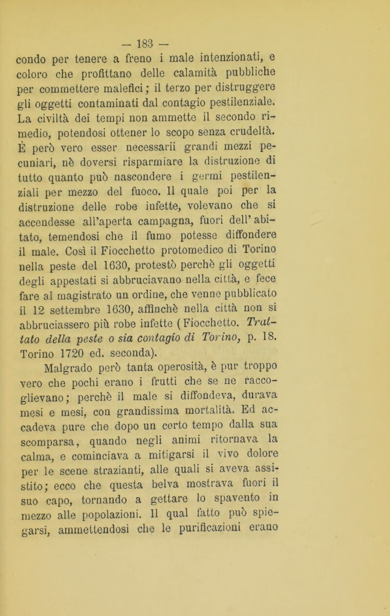 condo per tenere a freno i male intenzionati, e coloro che profittano delle calamità pubbliche per commettere malefici ; il terzo per distruggere gli oggetti contaminati dal contagio pestilenziale. La civiltà dei tempi non ammette il secondo ri- medio, potendosi ottener lo scopo senza crudeltà. È però vero esser necessairi grandi mezzi pe- cuniali, nè doversi risparmiare la distruzione di tutto quanto può nascondere i germi pestilen- ziali per mezzo del fuoco. 11 quale poi per la distruzione delle robe infette, volevano che si accendesse all’aperta campagna, fuori dell’abi- tato, temendosi che il fumo potesse diffondere il male. Così il Fiocchetto protomedico di Torino nella peste del 1630, protestò perchè gli oggetti degli appestati si abbruciavano nella città, e fece fare al magistrato un ordine, che venne pubblicato il 12 settembre 1630, affinchè nella città non si abbruciassero più robe infette ( Fiocchetto. Trat- tato della peste o sia contagio di Torino, p. 18. Torino 1720 ed. seconda). Malgrado però tanta operosità, è pur troppo vero che pochi erano i frutti che se ne racco- glievano; perchè il male si diffondeva, durava mesi e mesi, con grandissima mortalità. Ed ac- cadeva pure che dopo un corto tempo dalla sua scomparsa, quando negli animi ritornava la calma, e cominciava a mitigarsi il vivo dolore per le scene strazianti, alle quali si aveva assi- stito; ecco che questa belva mostrava fuori il suo capo, tornando a gettare lo spavento in mezzo alle popolazioni. 11 qual fatto può spie- garsi, ammettendosi che le purificazioni erano