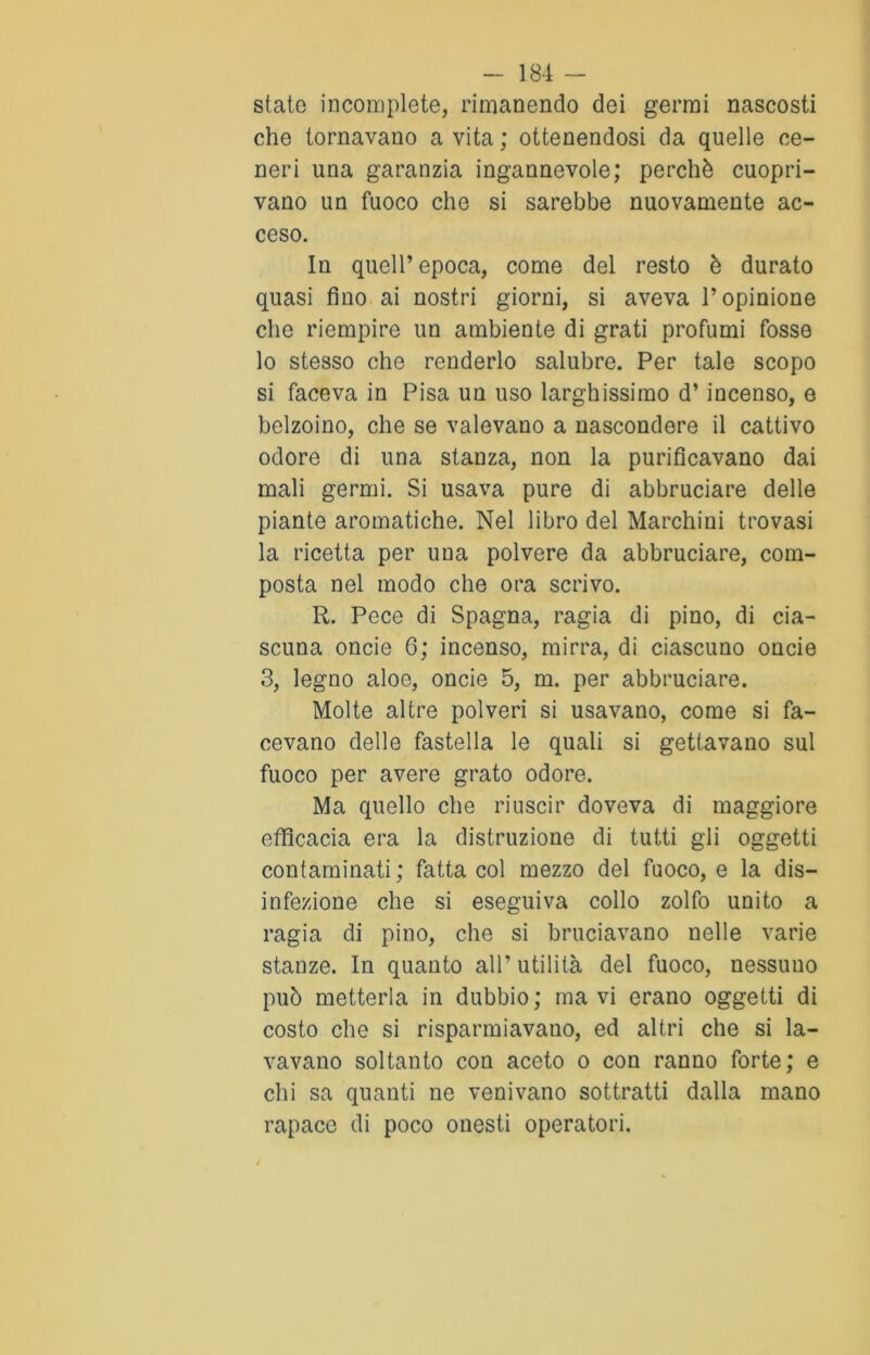 state incomplete, rimanendo dei germi nascosti che tornavano a vita ; ottenendosi da quelle ce- neri una garanzia ingannevole; perchè copri- vano un fuoco che si sarebbe nuovamente ac- ceso. In quell’epoca, come del resto è durato quasi fino ai nostri giorni, si aveva l’opinione che riempire un ambiente di grati profumi fosse lo stesso che renderlo salubre. Per tale scopo si faceva in Pisa un uso larghissimo d’incenso, e belzoino, che se valevano a nascondere il cattivo odore di una stanza, non la purificavano dai mali germi. Si usava pure di abbruciare delle piante aromatiche. Nel libro del Marchini trovasi la ricetta per una polvere da abbruciare, com- posta nel modo che ora scrivo. R. Pece di Spagna, ragia di pino, di cia- scuna oncie 6; incenso, mirra, di ciascuno oncie 3, legno aloe, oncie 5, m. per abbruciare. Molte altre polveri si usavano, come si fa- cevano delle fastella le quali si gettavano sul fuoco per avere grato odore. Ma quello che riuscir doveva di maggiore efficacia era la distruzione di tutti gli oggetti contaminati; fatta col mezzo del fuoco, e la dis- infezione che si eseguiva collo zolfo unito a ragia di pino, che si bruciavano nelle varie stanze. In quanto all’ utilità del fuoco, nessuno può metterla in dubbio; mavì erano oggetti di costo che si risparmiavano, ed altri che si la- vavano soltanto con aceto o con ranno forte; e chi sa quanti ne venivano sottratti dalla mano rapace di poco onesti operatori.