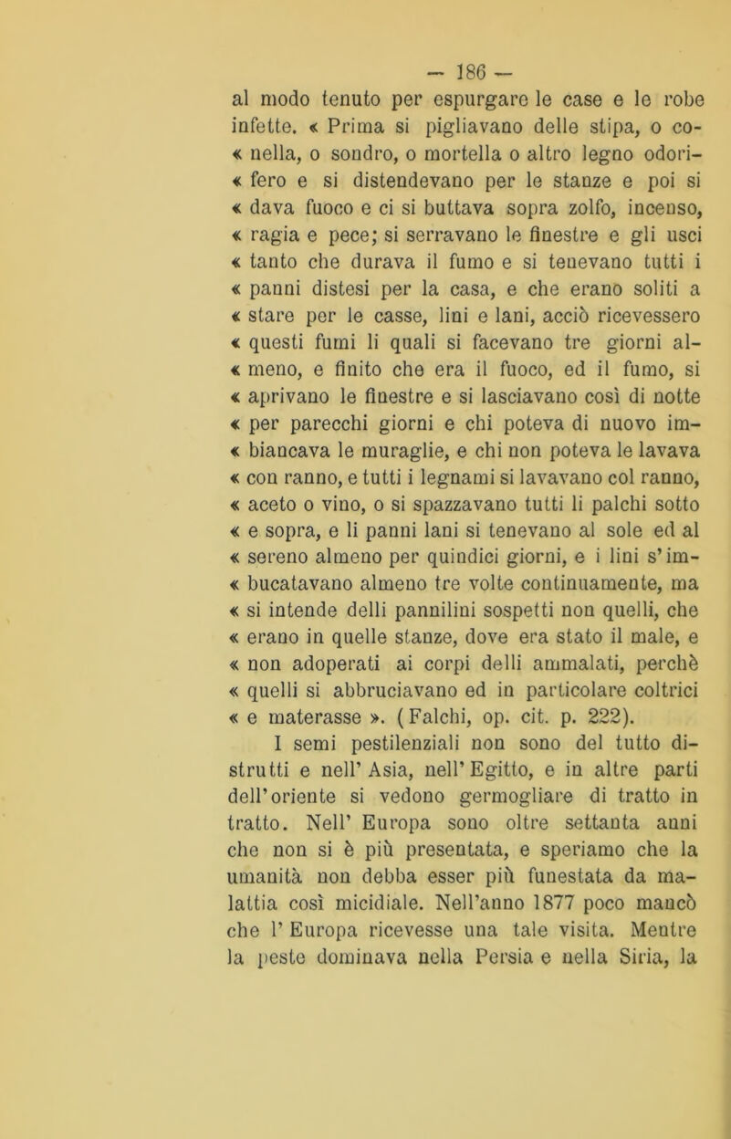 al modo tenuto per espurgare le case e le robe infette. « Prima si pigliavano delle stipa, o co- « nella, o sondro, o mortella o altro legno odori- « fero e si distendevano per le stanze e poi si « dava fuoco e ci si buttava sopra zolfo, incenso, « ragia e pece; si serravano le finestre e gli usci « tanto che durava il fumo e si teuevano tutti i « panni distesi per la casa, e che erano soliti a « stare per le casse, lini e lani, acciò ricevessero « questi fumi li quali si facevano tre giorni al- « meno, e finito che era il fuoco, ed il fumo, si « aprivano le finestre e si lasciavano così di notte € per parecchi giorni e chi poteva di nuovo im- « biancava le muraglie, e chi non poteva le lavava « con ranno, e tutti i legnami si lavavano col ranno, « aceto o vino, o si spazzavano tutti li palchi sotto « e sopra, e li panni lani si tenevano al sole ed al « sereno almeno per quindici giorni, e i lini s’iin- « bucatavano almeno tre volte continuamente, ma « si intende delli pannilini sospetti non quelli, che « erano in quelle stanze, dove era stato il male, e « non adoperati ai corpi delli ammalati, perchè « quelli si abbruciavano ed in particolare coltrici « e materasse ». (Falchi, op. cit. p. 222). I semi pestilenziali non sono del tutto di- strutti e nell’Asia, nell’Egitto, e in altre parti dell’oriente si vedono germogliare di tratto in tratto. Nell’ Europa sono oltre settanta anni che non si è più presentata, e speriamo che la umanità non debba esser più funestata da ma- lattia così micidiale. Nell’anno 1877 poco mancò che P Europa ricevesse una tale visita. Mentre la peste dominava nella Persia e nella Siria, la