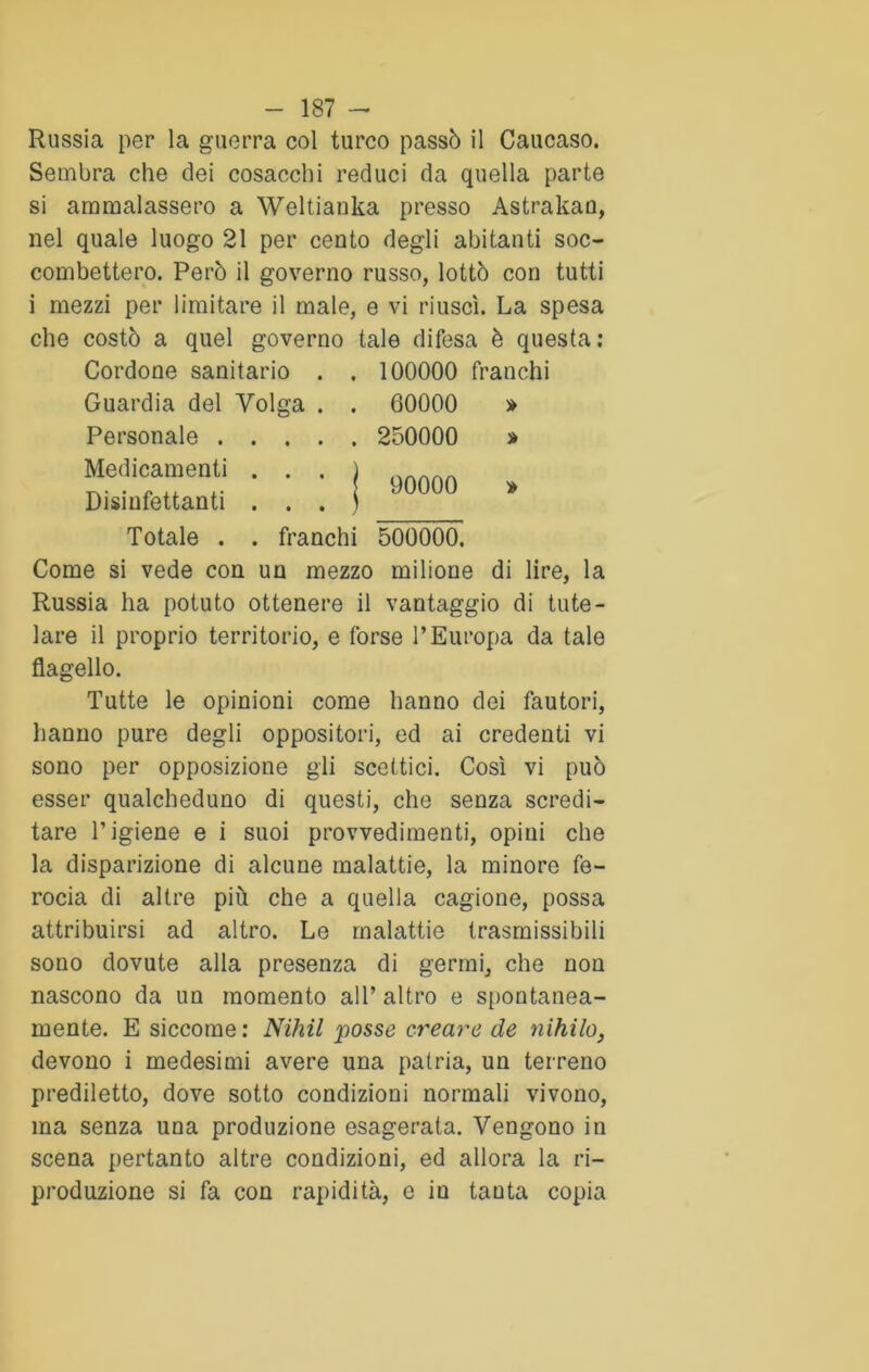 Russia per la guerra col turco passò il Caucaso. Sembra che dei cosacchi reduci da quella parte si ammalassero a Weltianka presso Astrakan, nel quale luogo 21 per cento degli abitanti soc- combettero. Però il governo russo, lottò con tutti i mezzi per limitare il male, e vi riuscì. La spesa che costò a quel governo tale difesa è questa: Cordone sanitario . . 100000 franchi Guardia del Volga Personale . . . Medicamenti . . Disinfettanti . . Totale . . franchi 60000 250000 90000 » » 500000. Come si vede con un mezzo milione di lire, la Russia ha potuto ottenere il vantaggio di tute- lare il proprio territorio, e forse l’Europa da tale flagello. Tutte le opinioni come hanno dei fautori, hanno pure degli oppositori, ed ai credenti vi sono per opposizione gli scettici. Così vi può esser qualcheduno di questi, che senza scredi- tare l’igiene e i suoi provvedimenti, opini che la disparizione di alcune malattie, la minore fe- rocia di altre più che a quella cagione, possa attribuirsi ad altro. Le malattie trasmissibili sono dovute alla presenza di germi, che non nascono da un momento all’ altro e spontanea- mente. E siccome: Nihil posse creare de nihilo, devono i medesimi avere una patria, un terreno prediletto, dove sotto condizioni normali vivono, ma senza una produzione esagerata. Vengono in scena pertanto altre condizioni, ed allora la ri- produzione si fa con rapidità, e iu tauta copia