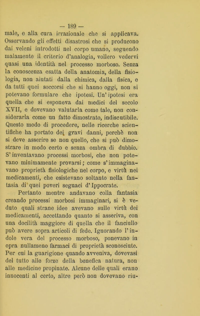 male, e alia cura irrazionale che si applicava. Osservando gli effetti disastrosi che si producono dai veleni introdotti nel corpo umano, seguendo malamente il criterio d’analogia, vollero vedervi quasi una identità nel processo morboso. Senza la conoscenza esatta della anatomia, della fisio- logia, non aiutati dalla chimica, dalla fìsica, e da tutti quei soccorsi che si hanno oggi, non si potevano formulare che ipotesi. Un’ ipotesi era quella che si esponeva dai medici del secolo XVII, e dovevano valutarla come tale, non con- siderarla come un fatto dimostrato, indiscutibile. Questo modo di procedere, nelle ricerche scien- tifiche ha portato de[ gravi danni, perchè non si deve asserire se non quello, che si può dimo- strare in modo certo e senza ombra di dubbio. S’inventavano processi morbosi, che non pote- vano minimamente provarsi; come s’immagina- vano proprietà fisiologiche nel corpo, e virtù nei medicamenti, che esistevano soltanto nella fan- tasia di quei poveri seguaci d’Ippocrate. Pertanto mentre andavano colla fantasia creando processi morbosi immaginari, si è ve- duto quali strane idee avevano sulle virtù dei medicamenti, accettando quanto si asseriva, con una docilità maggiore di quella che il fanciullo può avere sopra articoli di fede. Ignorando l’in- dole vera del processo morboso, ponevano in opra nullameno farmaci di proprietà sconosciute. Per cui la guarigione quando avveniva, dovevasi del tutto alle forze della benefica natura, non alle medicine propinate. Alcune delle quali erano innocenti al certo, altre però non dovevano riu-