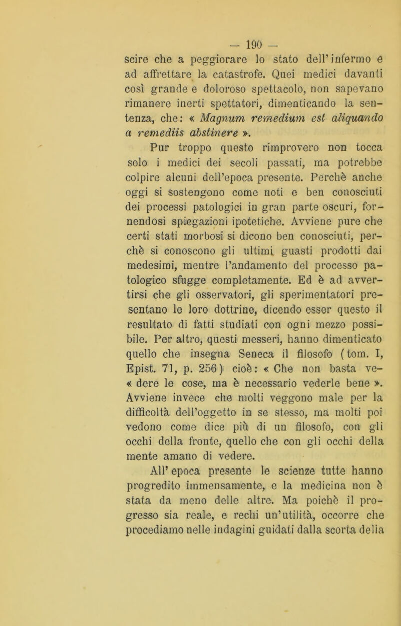 scire che a peggiorare lo stato dell’infermo e ad affrettare la catastrofe. Quei medici davanti così grande e doloroso spettacolo, non sapevano rimanere inerti spettatori, dimenticando la sen- tenza, che: « Magnum remedium est aliquando a remediis abstinere ». Pur troppo questo rimprovero non tocca solo i medici dei secoli passati, ma potrebbe colpire alcuni dell’epoca presente. Perchè anche oggi si sostengono come noti e ben conosciuti dei processi patologici in gran parte oscuri, for- nendosi spiegazioni ipotetiche. Avviene pure che certi stati morbosi si dicono ben conosciuti, per- chè si conoscono gli ultimi guasti prodotti dai medesimi, mentre l’andamento del processo pa- tologico sfugge completamente. Ed è ad avver- tirsi che gli osservatori, gli sperimentatori pre- sentano le loro dottrine, dicendo esser questo il resultato di fatti studiati con ogni mezzo possi- bile. Per altro, questi messeri, hanno dimenticato quello che insegna Seneca il filosofo ( tom. I, Epist. 71, p. 256) cioè: « Che non basta ve- « dere le cose, ma è necessario vederle bene ». Avviene invece che molti veggono male per la difficoltà dell’oggetto in se stesso, ma molti poi vedono come dice più di un filosofo, con gli occhi della fronte, quello che con gli occhi della mente amano di vedere. All’ epoca presente le scienze tutte hanno progredito immensamente, e la medicina non è stata da meno delle altre. Ma poiché il pro- gresso sia reale, e rechi un’utilità, occorre che procediamo nelle indagini guidati dalla scorta delia