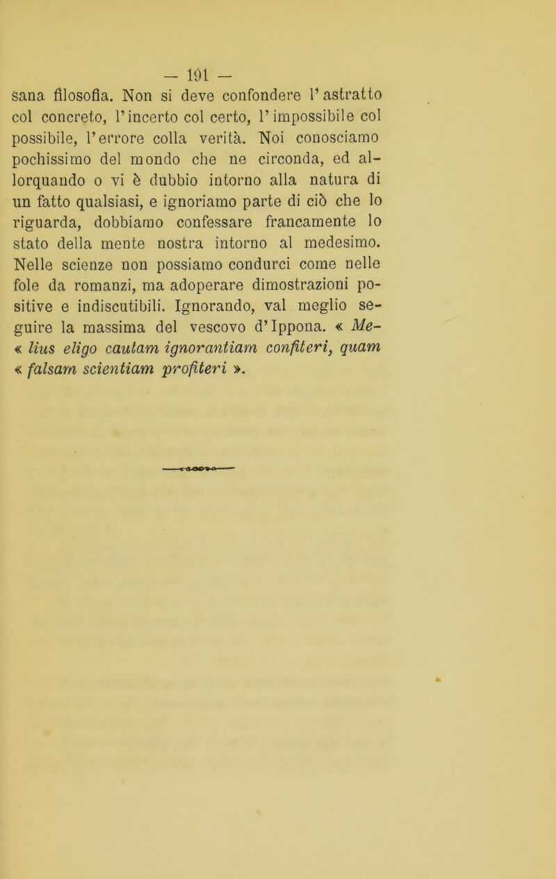 sana filosofia. Non si deve confondere l’astratto col concreto, l’incerto col certo, l’impossibile col possibile, l’errore colla verità. Noi conosciamo pochissimo del mondo che ne circonda, ed al- lorquando o vi è dubbio intorno alla natura di un fatto qualsiasi, e ignoriamo parte di ciò che lo riguarda, dobbiamo confessare francamente lo stato della mente nostra intorno al medesimo. Nelle scienze non possiamo condurci come nelle fole da romanzi, ma adoperare dimostrazioni po- sitive e indiscutibili. Ignorando, vai meglio se- guire la massima del vescovo d’Ippona. « Me- « lius eligo cautam ignorantiam confiteri, quam « falsarti scientiam profiteri ».