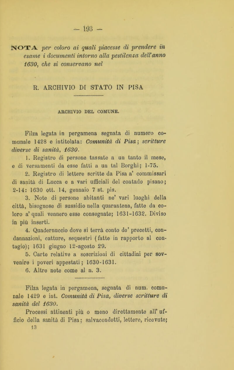 NOTA, per coloro ai quali piacesse di prendere in esame i documenti intorno alla pestilenza dell’anno 1630, che si conservano nel R. ARCHIVIO DI STATO IN PISA ARCHIVIO DEL COMUNE. Filza legata in pergamena segnata di numero co- munale 1428 e intitolata: Comunità di Pisa; scritture diverse di sanità, 1630. 1. Registro di persone tassate a un tanto il mese, e di versamenti da esse fatti a un tal Borghi; 1-75. 2. Registro di lettere scritte da Pisa a’ commissari di sanità di Lucca e a vari ufficiali del contado pisano; 2-14: 1630 ott. 14, gennaio 7 st. pis. 3. Note di persone abitanti ne’ vari luoghi della città, bisognose di sussidio nella quarantena, fatte da co- loro a’quali vennero esse consegnate; 1631-1632. Diviso in più inserti. 4. Quadernuccio dove si terrà conto de’ precetti, con- dannazioni, catture, sequestri (fatte in rapporto al con- tagio); 1631 giugno 12-agosto 29. 5. Carte relative a soscrizioni di cittadini per sov- venire i poveri appestati; 1630-1631. 6. Altre note come al n. 3. Filza legata in pergamena, segnata di num. comu- nale 1429 e int. Comunità di Pisa, diverse scritture di sanità del 1630. Processi attinenti più o meno direttamente all’ uf- ficio della sanità di Pisa; salvacondotti, lettere, ricevute; 13