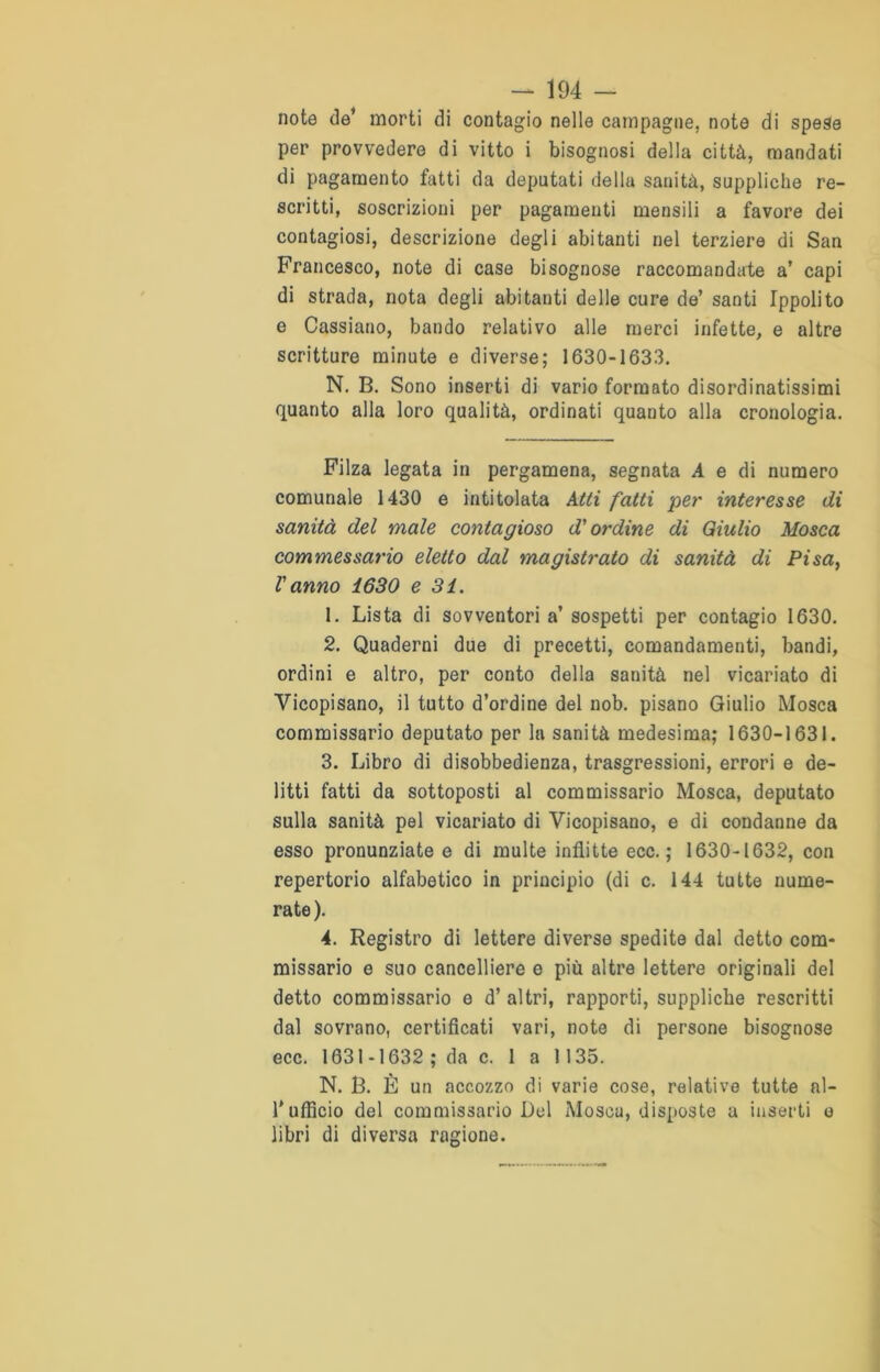 note de’ morti di contagio nelle campagne, note di spese per provvedere di vitto i bisognosi della città, mandati di pagamento fatti da deputati della sanità, suppliche re- scritti, soscrizioni per pagamenti mensili a favore dei contagiosi, descrizione degli abitanti nel terziere di San Francesco, note di case bisognose raccomandate a’ capi di strada, nota degli abitanti delle cure de’ santi Ippolito e Cassiano, bando relativo alle merci infette, e altre scritture minute e diverse; 1630-1633. N. B. Sono inserti di vario formato disordinatissimi quanto alla loro qualità, ordinati quanto alla cronologia. Filza legata in pergamena, segnata A e di numero comunale 1430 e intitolata Atti fatti per interesse di sanità del male contagioso d'ordine di Giulio Mosca commessario eletto dal magistrato di sanità di Pisa, l'anno 1630 e 31. 1. Lista di sovventori a’sospetti per contagio 1630. 2. Quaderni due di precetti, comandamenti, bandi, ordini e altro, per conto della sanità nel vicariato di Vicopisano, il tutto d’ordine del nob. pisano Giulio Mosca commissario deputato per la sanità medesima; 1630-1631. 3. Libro di disobbedienza, trasgressioni, errori e de- litti fatti da sottoposti al commissario Mosca, deputato sulla sanità pel vicariato di Vicopisano, e di condanne da esso pronunziate e di multe inflitte ecc. ; 1630-1632, con repertorio alfabetico in principio (di c. 144 tutte nume- rate). 4. Registro di lettere diverse spedite dal detto com- missario e suo cancelliere e più altre lettere originali del detto commissario e d’ altri, rapporti, suppliche rescritti dal sovrano, certificati vari, note di persone bisognose ecc. 1631-1632 ; da c. 1 a 1135. N. B. È un accozzo di varie cose, relative tutte al- T ufficio del commissario Del Mosca, disposte a inserti e libri di diversa ragione.