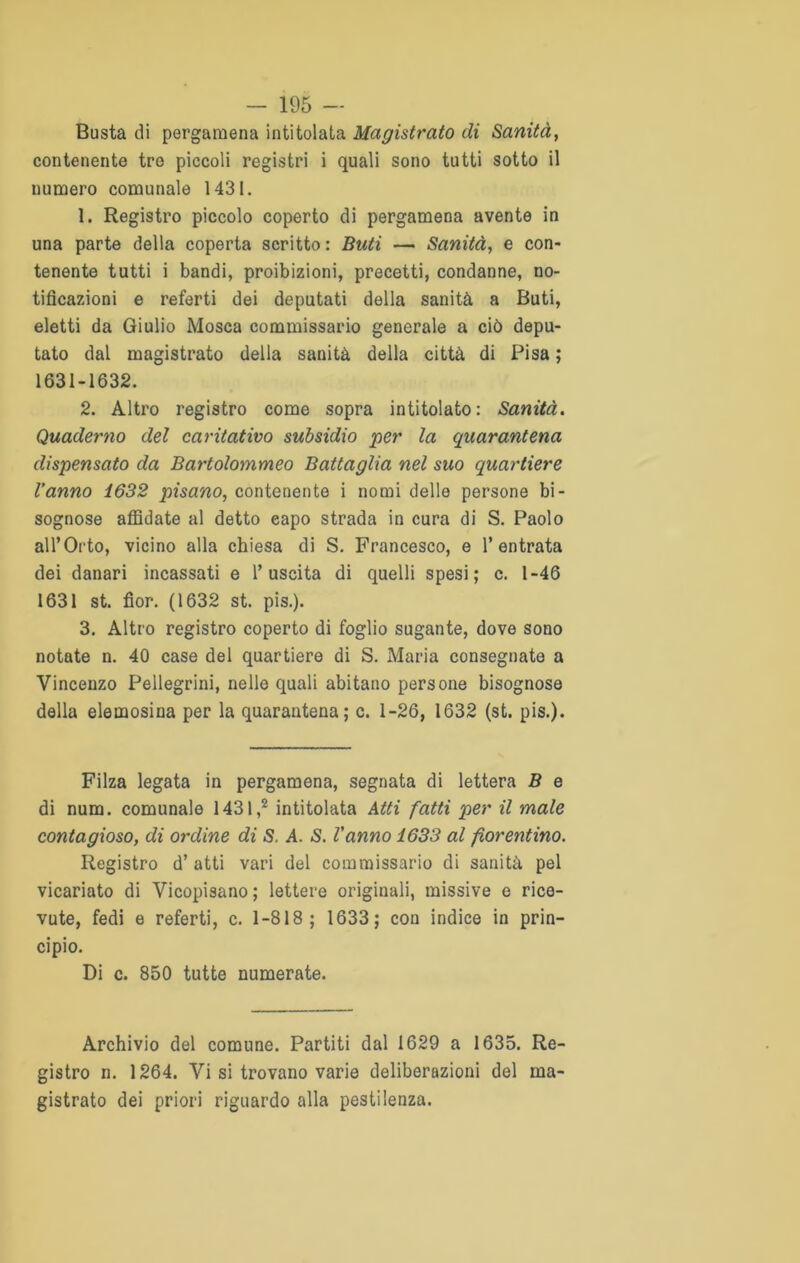Busta di pergamena intitolata Magistrato di Sanità, contenente tre piccoli registri i quali sono tutti sotto il numero comunale 1431. 1. Registro piccolo coperto di pergamena avente in una parte della coperta scritto : Buti — Sanità, e con- tenente tutti i bandi, proibizioni, precetti, condanne, no- tificazioni e referti dei deputati della sanità a Buti, eletti da Giulio Mosca commissario generale a ciò depu- tato dal magistrato della sanità della città di Pisa ; 1631-1632. 2. Altro registro come sopra intitolato: Sanità. Quaderno del caritativo subsidio per la quarantena dispensato da Bartolommeo Battaglia nel suo quartiere l’anno 1632 pisano, contenente i nomi delle persone bi- sognose affidate al detto eapo strada in cura di S. Paolo all’Orto, vicino alla chiesa di S. Francesco, e l’entrata dei danari incassati e l’uscita di quelli spesi; c. 1-46 1631 st. fior. (1632 st. pis.). 3. Altro registro coperto di foglio sugante, dove sono notate n. 40 case del quartiere di S. Maria consegnate a Vincenzo Pellegrini, nelle quali abitano persone bisognose della elemosina per la quarantena; c. 1-26, 1632 (st. pis.). Filza legata in pergamena, segnata di lettera B e di num. comunale 1431,2 intitolata Atti fatti per il male contagioso, di ordine di S. A. S. Vanno 1633 al fiorentino. Registro d’atti vari del commissario di sanità pel vicariato di Vicopisano; lettere originali, missive e rice- vute, fedi e referti, c. 1-818; 1633; con indice in prin- cipio. Di c. 850 tutte numerate. Archivio del comune. Partiti dal 1629 a 1635. Re- gistro n. 1264. Vi si trovano varie deliberazioni del ma- gistrato dei priori riguardo alla pestilenza.