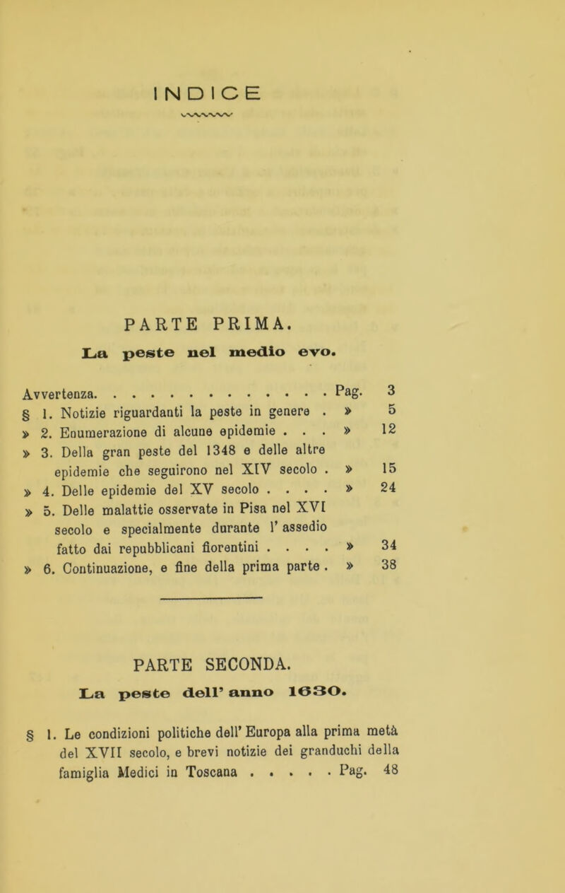 INDICE PARTE PRIMA. La peste nel medio evo. Avvertenza Pag- § 1. Notizie riguardanti la peste in genere . » 5 » 2. Enumerazione di alcune epidemie . . . » 12 » 3. Della gran peste del 1348 e delle altre epidemie che seguirono nel XIV secolo . » 15 » 4. Delle epidemie del XV secolo .... » 24 » 5. Delle malattie osservate in Pisa nel XVI secolo e specialmente durante l’assedio fatto dai repubblicani fiorentini .... » 34 » 6. Continuazione, e fine della prima parte . » 38 PARTE SECONDA. La peste dell’ anno 1030. § 1. Le condizioni politiche dell’Europa alla prima metà del XVII secolo, e brevi notizie dei granduchi della famiglia Medici in Toscana Pag. 48