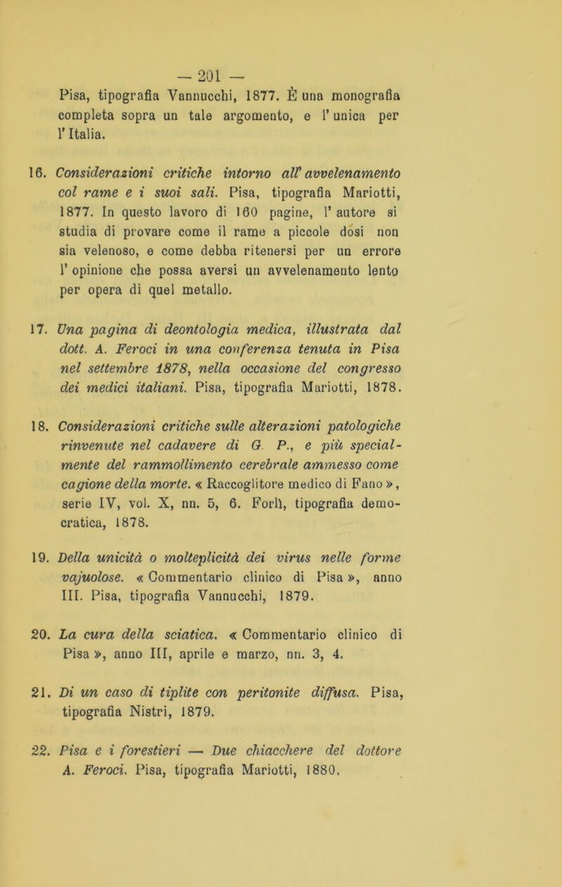 Pisa, tipografia Vannucchi, 1877. È una monografia completa sopra un tale argomento, e l’unica per l’Italia. 16. Considerazioni critiche intorno all' avvelenamento col rame e i suoi sali. Pisa, tipografia Mariotti, 1877. In questo lavoro di 160 pagine, l’autore si studia di provare come il rame a piccole dosi non sia velenoso, e come debba ritenersi per un errore 1’ opinione che possa aversi un avvelenamento lento per opera di quel metallo. 17. Una pagina di deontologia medica, illustrata dal dott. A. Feroci in una conferenza tenuta in Pisa nel settembre 1878, nella occasione del congresso dei medici italiani. Pisa, tipografìa Mariotti, 1878. 18. Considerazioni critiche sulle alterazioni patologiche rinvenute nel cadavere di G P., e più special- mente del rammollimento cerebrale ammesso come cagione della morte. « Raccoglitore medico di Fano », serie IV, voi. X, nn. 5, 6. Forlì, tipografia demo- cratica, 1878. 19. Della unicità o molteplicità dei virus nelle forme vacuolose. « Commentario clinico di Pisa », anno III. Pisa, tipografia Vannucchi, 1879. 20. La cura della sciatica. « Commentario clinico di Pisa », anno III, aprile e marzo, nn. 3, 4. 21. Di un caso di tiplite con peritonite diffusa. Pisa, tipografia Nistri, 1879. 22. Pisa e i forestieri — Due chiacchere del dottore A. Feroci. Pisa, tipografia Mariotti, 1880.