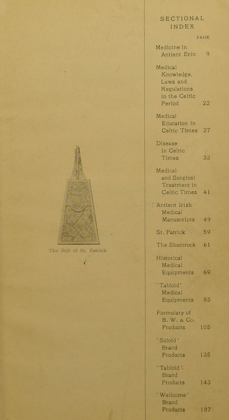 SECTIONAL INDEX < PAGE Medicine in Antient Erin 9 Medical Knowledge, Laws and Regulations in the Celtic Period 22 Medical Education in Celtic Times 27 Disease in Celtic Times 33 Medical and Surgical Treatment in Celtic Times 41 1 Antient Irish Medical Manuscripts 49 St. Patrick 59 The Shamrock 61 Historical Medical Equipments 69 ‘Tabloid’ Medical Equipments 85 Formulary of B. W. & Co. Products 105 ' Soloid 1 Brand Products 135 ' Tabloid Brand Products 143 ' Wellcome ’ Brand Products 187