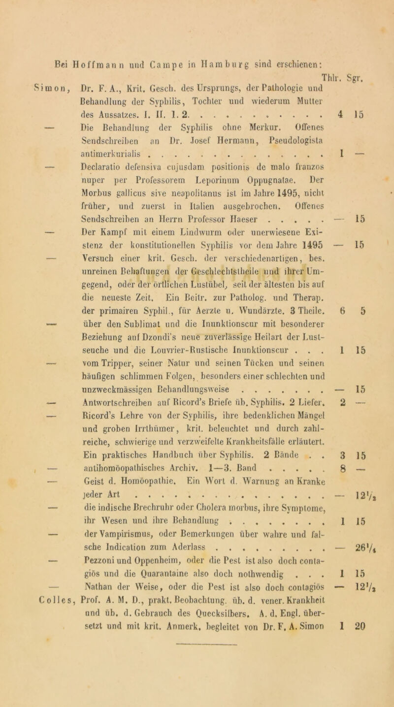 i m o n, C o 1 lc s Thlr. Dr. F. A., Krit. Gcscb. des Ursprungs, der Pathologie und Behandlung der Syphilis, Tochter und wiederum Mutter des Aussatzes. 1. If. 1. 2 4 Die Behandlung der Syphilis ohne Merkur. Offenes Sendschreiben an Dr. Josef Hermann, Pseudologista anlimerkurialis I Declaratio defensiva cujusdam posilionis de malo franzos nuper per Professorem Leporinum Oppugnalae. Der Morbus gallicus sive neapolitanus ist im Jahre 1495, nicht früher, und zuerst in Italien ausgebrochen. Offenes Sendschreiben an Herrn Professor Haeser — Der Kampf mit einem Lindwurm oder unenviesene Exi- stenz der konstitutionellen Syphilis vor dem Jahre 1495 — Versuch einer krit. Gesch. der verschiedenartigen, bes. unreinen Behaftungcn der Gcschlechtsthcile und ihrer Um- gegend, oder der örtlichen Lustübel, seit der ältesten bis auf die neueste Zeit. Ein ßeitr. zur Patholog. und Therap. der primairen Syphil., für Aerzte u. Wundärzte. B Thcile. 6 über den Sublimat und die Inunktionscur mit besonderer Beziehung auf Dzondi’s neue zuverlässige Heilart der Lust- seuche und die Louvrier-Rustische Inunktionscur ... 1 vom Tripper, seiner Natur und seinen Tücken und seinen häufigen schlimmen Folgen, besonders einer schlechten und nnzweckmässigen Behandlungsweise — Antwortschreiben auf Ricord’s Briefe üb. Syphilis. 2 Liefet'. 2 Ricord’s Lehre von der Syphilis, ihre bedenklichen Mängel und groben Irrthümer, krit. beleuchtet und durch zahl- reiche, schwierige und verzweifelte Krankheitsfälle erläutert. Ein praktisches Handbuch über Syphilis. 2 Bände . . 3 antihomöopathisches Archiv. 1—3. Band 8 Geist d. Homöopathie. Ein Wort d. Warnung an Kranke jeder Art — die indische Brechruhr oder Cholera morbus, ihre Symptome, ihr Wesen und ihre Behandlung 1 der Vampirismus, oder Bemerkungen über wahre und fal- sche Indication zum Aderlass Pezzoni und Oppenheim, oder die Pest ist also doch conta- giös und die Quarantaine also doch nothwendig ... 1 Nathan der Weise, oder die Pest ist also doch contagiös — Prof. A. M. D., prakt. Beobachtung, üb. d. vener.Krankheit und üb. d. Gebrauch des Quecksilbers. A. d. Engl, über- setzt und mit krit. Anmerk, begleitet von Dr.F.A. Simon 1 Sgr. 15 15 15 15 15 15 12 >/', 15 26V* 15 127a 20