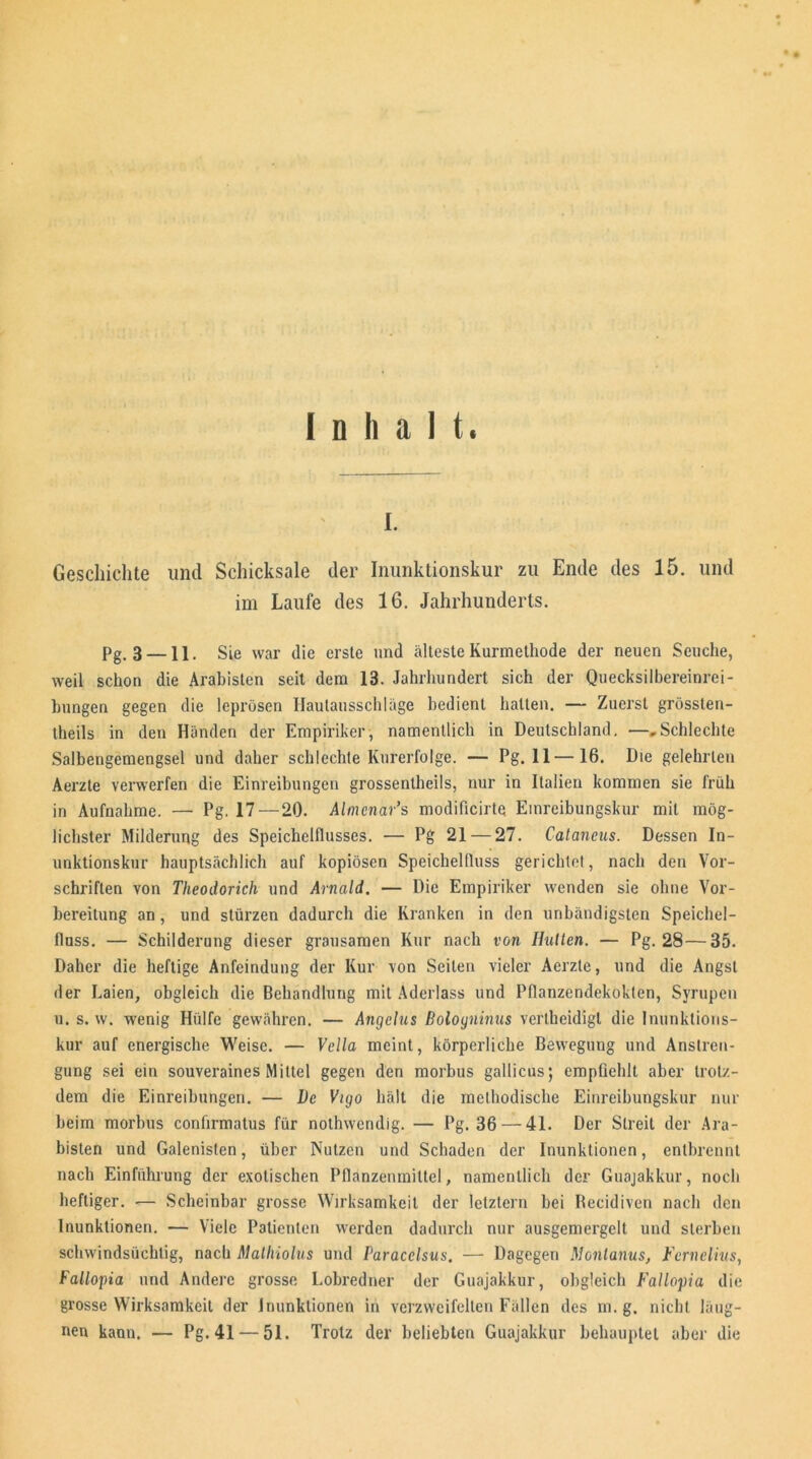 Inhalt. i. Geschichte und Schicksale der Inunktionskur zu Ende des 15. und im Laufe des 16. Jahrhunderts. Pg.3-11. Sie war die erste und älteste Kurmethode der neuen Seuche, weil schon die Arabisten seit dem 13. Jahrhundert sich der Quecksilbereinrei- hungen gegen die leprösen Haulausschläge bedient halten. — Zuerst grössten- theils in den Händen der Empiriker, namentlich in Deutschland. —„Schlechte Salbengemengsei und daher schlechte Kurerfolge. — Pg. 11—16. Die gelehrten Aerzte verwerfen die Einreibungen grossentheils, nur in Italien kommen sie früh in Aufnahme. — Pg. 17—20. Almenar’s modificirtq Einreibungskur mit mög- lichster Milderung des Speichelflusses. — Pg 21 — 27. Cataneus. Dessen In- unktionskur hauptsächlich auf kopiösen Speichelfluss gerichtet, nach den Vor- schriften von Theodorich und Arnald. — Die Empiriker wenden sie ohne Vor- bereitung an, und stürzen dadurch die Kranken in den unbändigsten Speichel- fluss. — Schilderung dieser grausamen Kur nach von Hutten. — Pg. 28—35. Daher die heftige Anfeindung der Kur von Seilen vieler Aerzte, und die Angst der Laien, obgleich die Behandlung mit Aderlass und Pflanzendekokten, Syrupen u. s. w. wenig Hülfe gewähren. — Angelus Bologninus vertbeidigl die Inunktions- kur auf energische Weise. — Vella meint, körperliche Bewegung und Anstren- gung sei ein souveraines Mittel gegen den morbus gallicus; empfiehlt aber trotz- dem die Einreibungen. — Le Vigo hält die methodische Einreibungskur nur beim morbus confirmatus für nothwendig. — Pg. 36 — 41. Der Streit der Ara- bisten und Galenisten, über Nutzen und Schaden der Inunktionen, entbrennt nach Einführung der exotischen Pflanzenmittel, namentlich der Guajakkur, noch heftiger. — Scheinbar grosse Wirksamkeit der letztem bei Becidiven nach den Inunktionen. — Viele Patienten werden dadurch nur ausgemergelt und sterben schwindsüchtig, nach Malhiolus und Paracelsus. — Dagegen Montanus, Fernelius, Fallopia und Andere grosse Lobredner der Guajakkur, obgleich Fallopia die grosse Wirksamkeit der Inunktionen in verzweifelten Fällen des in. g. nicht laug- ten kann. — Pg. 41 — 51. Trotz der beliebten Guajakkur behauptet aber die