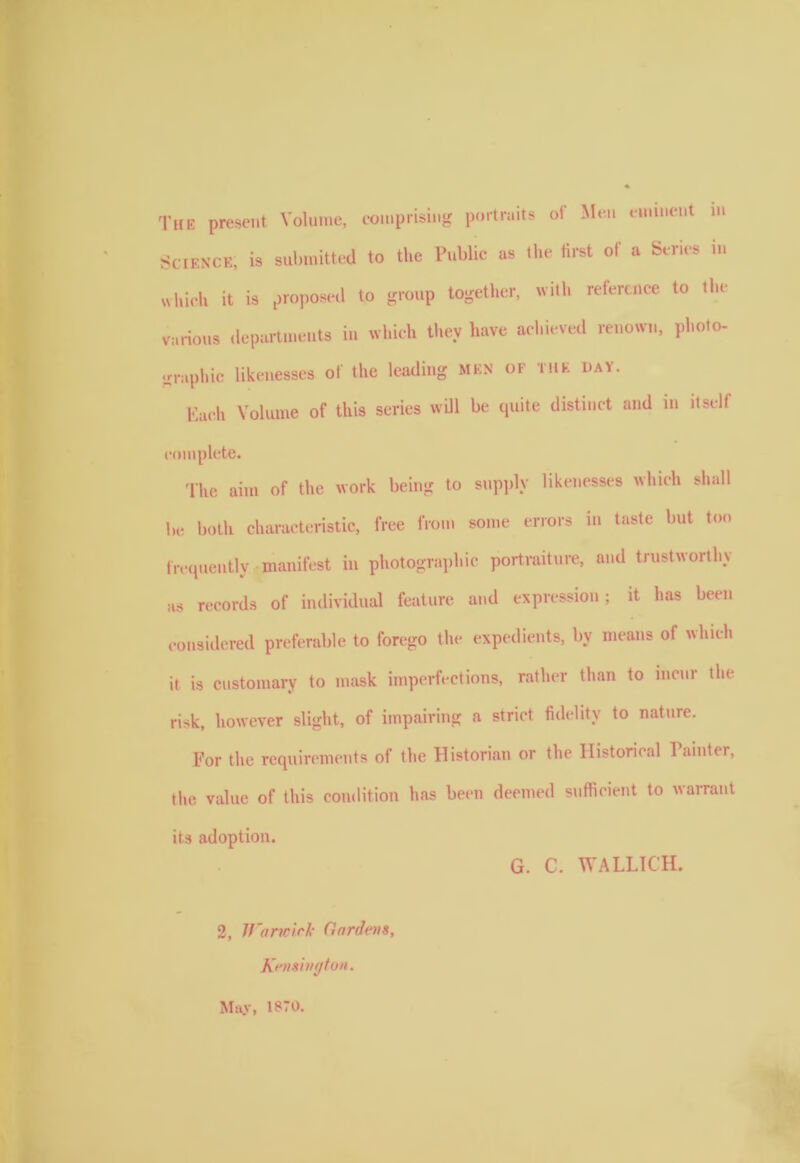 The present Volume, comprising portraits of Men eminent m Science, is submitted to the Public as the first of a Series in which it is proposed to group together, with reference to the various departments in which they have achieved renown, photo- graphic likenesses of the leading men of the day. Each Volume of this series will be quite distinct and in itself complete. The aim of the work being to supply likenesses which shall be both characteristic, free from some errors m taste but too frequently manifest in photographic portraiture, and trustworthy as records of individual feature and expression; it has been considered preferable to forego the expedients, by means of which it is customary to mask imperfections, rather than to incur tin- risk, however slight, of impairing a strict fidelity to nature. For the requirements of the Historian or the Historical 1 ainter, the value of this condition has been deemed sufficient to warrant its adoption. G. C. WALLICH. 2, Warwick Gardens, Kensington. May, 1870.