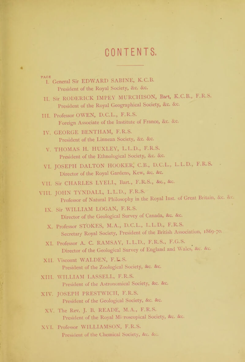 CONTENTS, T General Sir EDWARD SABINE, K.C.IJ. President of the Royal Society, &c. Ac. II. Sir RODERICK IMPEY MURCHISON, Bart, K.C.B., F.R.S. President of the Royal Geographical Society, Ac. &c. III. Professor OWEN, D.C.L., T.R.S. Foreign Associate of the Institute of Trance, Ac. Ac. IV. GEORGE BENTHAM, F.R.S. President of the Linnean Society, Ac. Ac. V. THOMAS H. HUXLEY, L.L.D., F.R.S. President of the Ethnological Society, Ac. Ac. VI. JOSEPH DALTON HOOKER; C.B., D.C.L., L.L.D., T.R.S. ■ Director of the Royal Gardens, Kew, Ac. Sec. VII. Sir CHARLES LYELL, Bart., F.R.S., &c., Ac. VIII. JOHN TYNDALL, L.L.D., F.R.S. Professor of Natural Philosophy in the Royal Inst, of Great Britain. Ac. Ac. I IX. Sir WILLIAM LOGAN, F.R.S. Director of the Geological Survey of Canada, &c. Ac. X. Professor STOKES, M.A., D.C.L., L.L.D., F.R.S. Secretary Royal Society, President of the British Association, 1869-70. XI. Professor A. C. RAMSA\, L.L.D., T.R.S., I'.G.S. . Director of the Geological Survey of England and W ales, Ac. Ac. XII. Viscount WALDEN, F.L.S. President of the Zoological Society, Ac. Ac. XIII. WILLIAM LASSELL, F.R.S. President of the Astronomical Society, Ac. Ac. XIV. JOSEPH PRESTWICH, F.R.S. President of the Geological Society, Ac. Ac. XV. The Rev. J. B. READE, M.A., F.R.S. President of the Royal Mi roscopical Society, Ac. Ac. XVI. Professor WILLIAMSON, F.R.S.