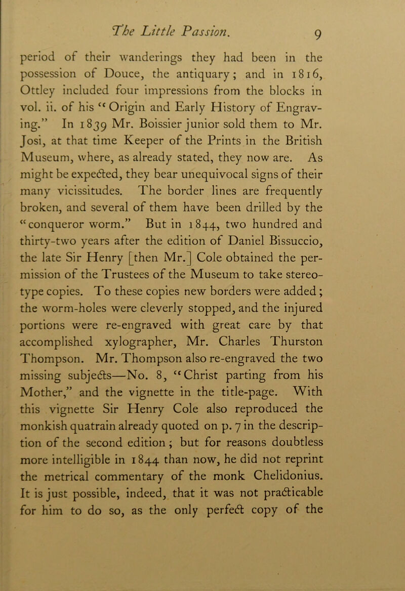 period of their wanderings they had been in the possession of Douce, the antiquary; and in i8i6, Otdey included four impressions from the blocks in vol. ii. of his “ Origin and Early History of Engrav- ing.” In 1839 Mr. Boissier junior sold them to Mr. Josi, at that time Keeper of the Prints in the British Museum, where, as already stated, they now are. As might be expedted, they bear unequivocal signs of their many vicissitudes. The border lines are frequently broken, and several of them have been drilled by the “conqueror worm.” But in 1844, ^wo hundred and thirty-two years after the edition of Daniel Bissuccio, the late Sir Henry [then Mr.] Cole obtained the per- mission of the Trustees of the Museum to take stereo- type copies. To these copies new borders were added; the worm-holes were cleverly stopped, and the injured portions were re-engraved with great care by that accomplished xylographer, Mr. Charles Thurston Thompson. Mr. Thompson also re-engraved the two missing subjedls—No. 8, ‘‘Christ parting from his Mother,” and the vignette in the title-page. With this vignette Sir Henry Cole also reproduced the monkish quatrain already quoted on p. 7 in the descrip- tion of the second edition; but for reasons doubtless more intelligible in 1844 than now, he did not reprint the metrical commentary of the monk Chelidonius. It is just possible, indeed, that it was not pradticable for him to do so, as the only perfecft copy of the