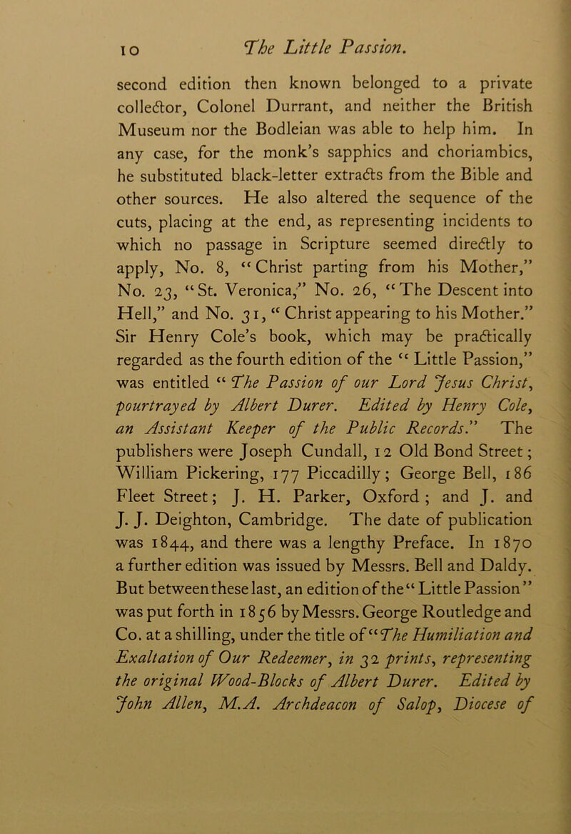 lO second edition then known belonged to a private colledtor. Colonel Durrant, and neither the British Museum nor the Bodleian was able to help him. In any case, for the monk’s sapphics and choriambics, he substituted black-letter extrads from the Bible and other sources. He also altered the sequence of the cuts, placing at the end, as representing incidents to which no passage in Scripture seemed diredlly to apply. No. 8, “ Christ parting from his Mother,” No. 23, “St. Veronica,” No. 26, “The Descent into Hell,” and No. 31, Christ appearing to his Mother.” Sir Henry Cole’s book, which may be pradlically regarded as the fourth edition of the “ Little Passion,” was entitled “ The Passion of our Lord Jesus Christ., pourtrayed by Albert Purer. Edited by Henry Cole, an Assistant Keeper of the Public RecordsP The publishers were Joseph Cundall, 12 Old Bond Street; William Pickering, 177 Piccadilly; George Bell, 186 Fleet Street; J. H. Parker, Oxford; and J. and J. J. Deighton, Cambridge. The date of publication was 1844, and there was a lengthy Preface. In 1870 a further edition was issued by Messrs. Bell and Daldy. But between these last, an edition of the“ Little Passion” was put forth in 1856 by Messrs. George Routledgeand Co. at a shilling, under the title of Humiliation and Exaltation of Our Redeemer, in 32 prints, representing the original IVood-Blocks of Albert Purer. Edited by John Allen, HI. A. Archdeacon of Salop, Piocese of