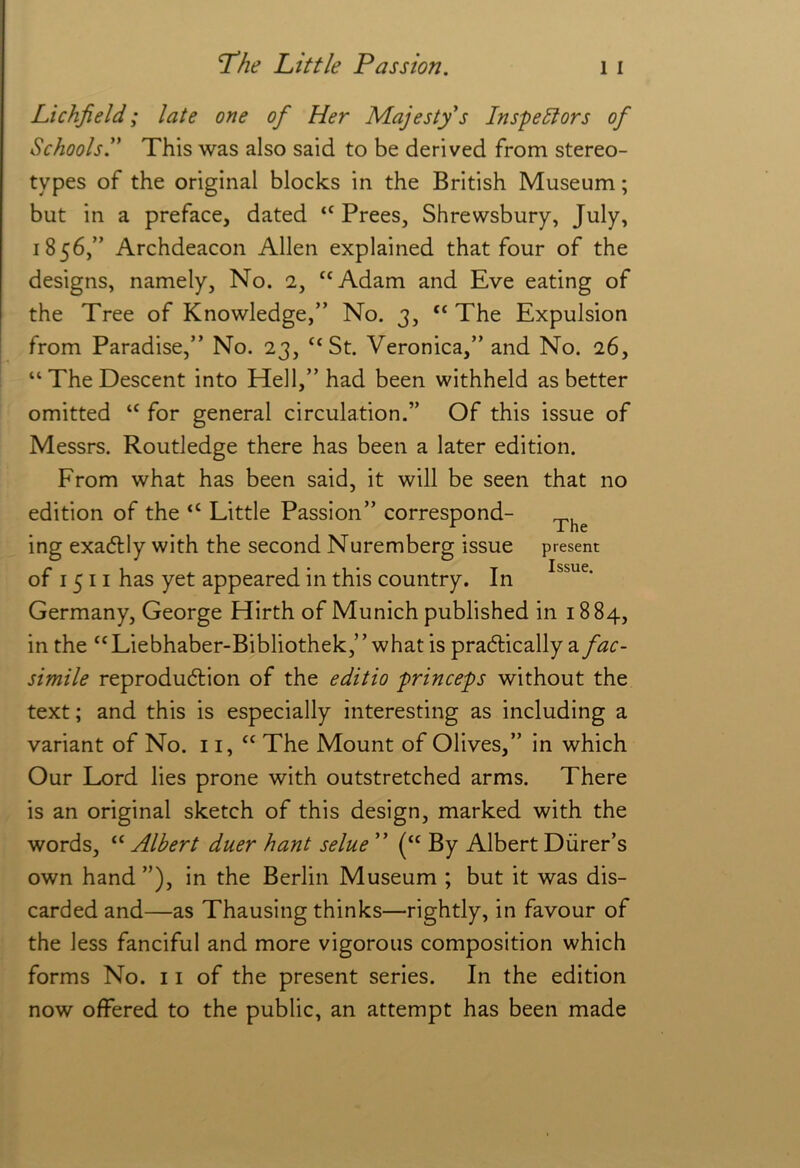 Lichfield; late one of Her M.ajesty's Inspe^ors of Schoolsl* This was also said to be derived from stereo- types of the original blocks in the British Museum; but in a preface, dated “ Frees, Shrewsbury, July, 1856,” Archdeacon Allen explained that four of the designs, namely, No. 2, “Adam and Eve eating of the Tree of Knowledge,” No. 3, “ The Expulsion from Paradise,” No. 23, “St. Veronica,” and No. 26, “ The Descent into Hell,” had been withheld as better omitted “ for general circulation.” Of this issue of Messrs. Routledge there has been a later edition. From what has been said, it will be seen that no edition of the “ Little Passion” correspond- ing exactly with the second Nuremberg issue present of 1511 has yet appeared in this country. In Germany, George Hirth of Munich published in 18 84, in the “Liebhaber-Bibliothek,” what is pradlically 2. fac- simile reproduction of the editio princeps without the text; and this is especially interesting as including a variant of No. 11, “ The Mount of Olives,” in which Our Lord lies prone with outstretched arms. There is an original sketch of this design, marked with the words, “ Albert duer hant selue ” (“ By Albert Diirer’s own hand ”), in the Berlin Museum ; but it was dis- carded and—as Thausing thinks—rightly, in favour of the less fanciful and more vigorous composition which forms No. 11 of the present series. In the edition now offered to the public, an attempt has been made