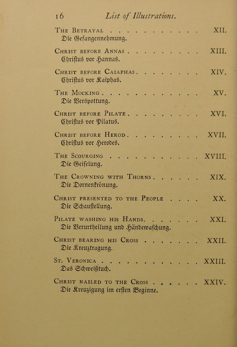 The Betrayal XII. 2Me ©cfangcnne^mung. Christ before Annas XIII. Cl)riflu6 t>or ^^anna§. Christ before Caiaphas XIV. ttor .Kaipl()a6. The Mocking XV. :Sic SScrSpottung. Christ before Pilate XVI. (5^rij!u§ ttor ^Uatu6. Christ before Herod XVII. ttor .^erobe§. The Scourging XVIII. £)te ©eifelung. The Crowning with Thorns XIX. £)tc i^ornenfrbnung. Christ presented to the People .... XX. 21){c (Sc^auflellung. Pilate washing his Hands XXI. SDie SSerurt^cilung unb |)anbe«)af(^un9. Christ bearing his Cross XXII. X)k ^reu^tragung. St. Veronica XXIII. Christ nailed to the Cross XXIV. 2)ie ^rcujigung im erften SSeginnc.