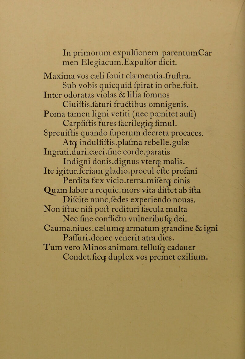 In primorum expulfionem parentumCar men Elegiacum.Expulfor dicit. Maxima vos cxYi fouit clasmentia.fruftra. Sub vobis quicquid fpirat in orbe.fuit. Inter odoratas violas & lilia fomnos Ciuiftis.faturi frudlibus omnigenis. Poma tamen ligni vetiti (nec poenitet aufi) Carpliftis fures facrilegiq limul. Spreuiftis quando fuperum decreta procaces. Atq indulliftis.plafma rebelle.gulae Ingrati.duri.caeci.line corde.paratis Indigni donis.dignus vterq malis. Ite igitur.feriam gladio.procul efte profani Perdita fex vicio.terra.miferq cinis Q^am labor a requie.mors vita diftet ab ifta Difcite nunc.fedes experiendo nouas. Non iftuc nil! poft redituri fascula multa Nec line conflidtu vulneribufq dei. Cauma.niues.caslumq armatum grandine & igni Paffuri. donee venerit atra dies. Turn vero Minos animam.tellufq cadauer Condet.licq duplex vos premet exilium.