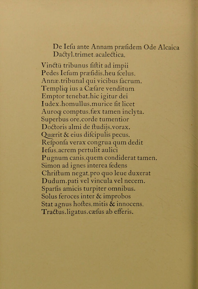 De lefa ante Annam prasfidem Ode Alcaica Dadlyl.trimet.acaledlica. Vindlu tribunus fiftit ad impii Pedes lefum prasfidis.heu fcelus. Annas.tribunal qui vicibus facrum. Templiq ius a Casfare venditum Emptor tenebat.hic igitur dei Index.homullus.murice lit licet Auroq comptus.fasx tamen inclyta. Superbus ore.corde tumentior Dodloris almi de ftudijs.vorax. Qusrit & eius difcipulis pecus. Refponfa verax congrua qum dedit lefus.acrem pertulit aulici Pugnum canis.quern condiderat tamen. Simon ad ignes interea fedens Chriftum negat.pro quo leue duxerat Dudum.pati vel vincula vel necem. Sparfis amicis turpiter omnibus. Solus feroces inter & improbos Stat agnus holies.mitis & innocens, Tradlus.ligatus.caefus ab efferis.