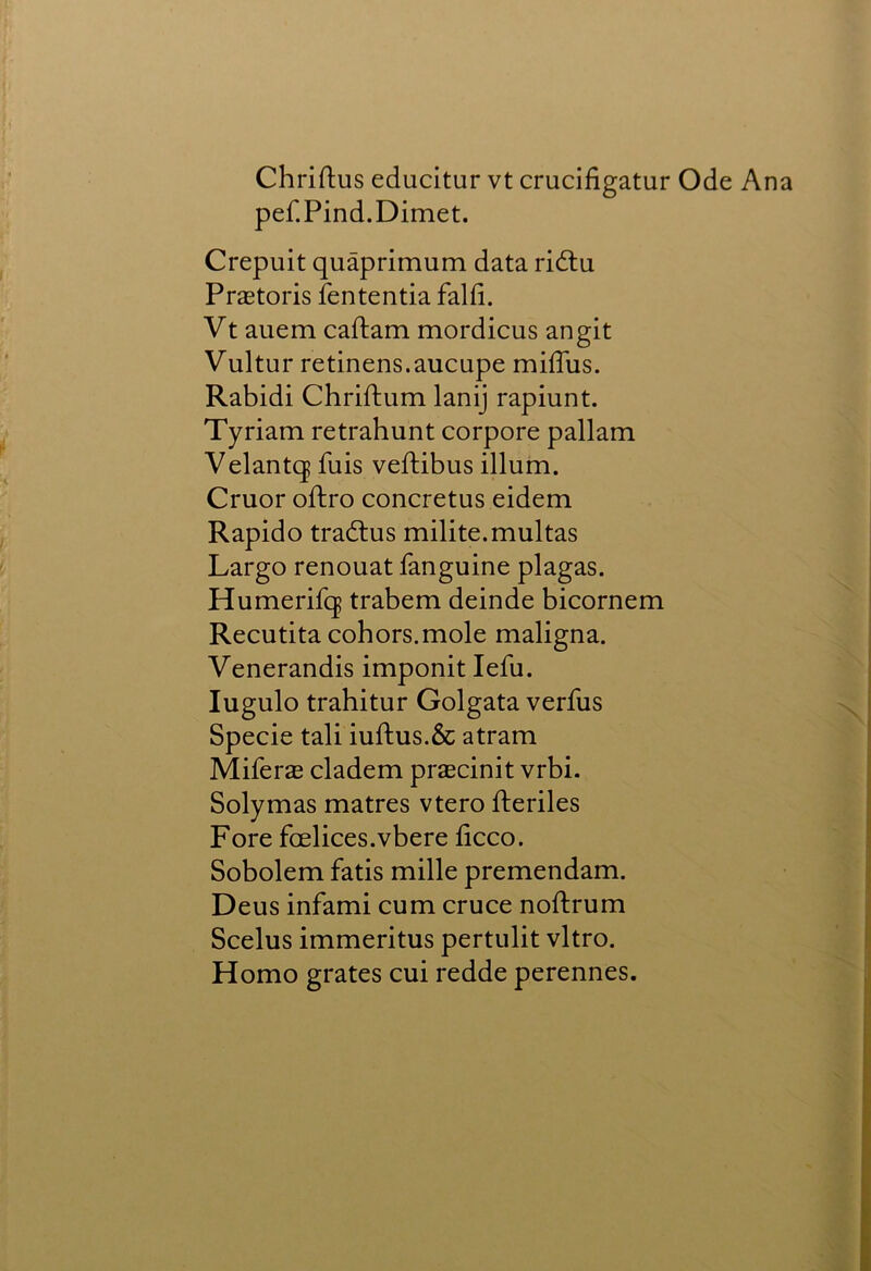 Chriftus educitur vt crucifigatur Ode Ana pef.Pind.Dimet. Crepuit quaprimum data ridlu Pratoris fententia falfi. Vt auem caftam mordicus an git Vultur retinens.aucupe miiTus. Rabidi Chriftum lanij rapiunt. Tyriam retrahunt corpore pallam Velantq fuis veftibus ilium. Cruor oftro concretus eidem Rapido tradlus milite.multas Largo renouat fanguine plagas. Humerifq trabem deinde bicornem Recutita cohors.mole maligna. Venerandis imponit lefu. lugulo trahitur Golgata verfus Specie tali iufl:us.& atram Miferae cladem praecinit vrbi. Solymas matres vtero fteriles Fore foelices.vbere licco. Sobolem fatis mille premendam. Deus infami cum cruce noftrum Scelus immeritus pertulit vitro. Homo grates cui redde perennes.