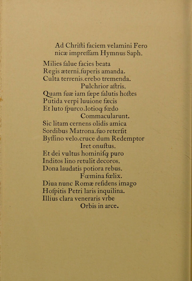 Ad ChrifH faciem velamini Fero nicaj imprefTam Hymnus Saph. Milies falue facies beata Regis aeterni.fuperis amanda. Culta terrenis.erebo tremenda. Pulchrior aftris. Qjjam fuae iam faepe falutis hoftes Putida verpi luuione fascis Et luto fpurco.lotiocj foedo Commacularunt. Sic litam cernens olidis arnica Sordibus Matrona.fuo reterfit Byffino velo.cruce dum Redemptor Iret onuftus. Et dei vultus hominifcj puro Indites lino retulit decoros. Dona laudatis potiora rebus. Feeminafoelix. Diua nunc Romae reddens imago Holpitis Petri laris inquilina. Illius clara veneraris vrbe Orbis in arce.