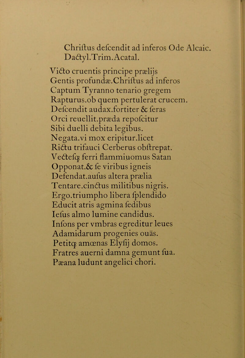 Chriftus defcendit ad inferos Ode Alcaic. Dadtyl.Trim.Acatal. Vidto cruentis principe praslijs Gentis profundae.Chrifhus ad inferos Captum Tyranno tenario gregem Rapturus.ob quern pertulerat crucem. Defcendit audax.fortiter &c feras Orci reuellit.praeda repofcitur Sibi duelli debita legibus. Negata.vi mox eripitur.licet Riftu trifauci Cerberus obftrepat. Vedtefq ferri flammiuomus Satan Opponat.& fe viribus igneis Defendat.aufus altera praelia Tentare.cindlus militibus nigris. Ergo.triumpho libera fplendido Educit atris agminafedibus lefus almo lumine candidus. Infons per vmbras egreditur leues Adamidarum progenies ouas. Petitq amoenas Elylij domos. Fratres auerni damna gemunt fua. Pasana ludunt angelici chori.