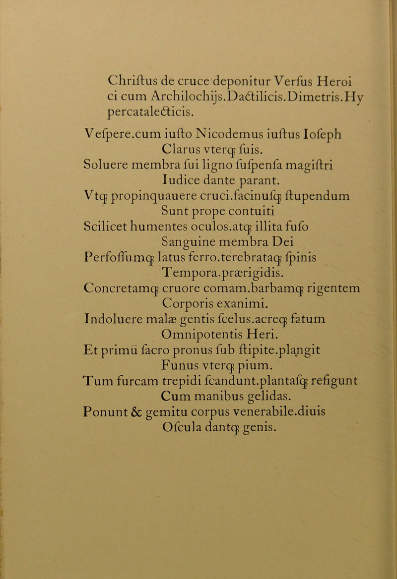 Chriftus de cruce'deponitiir Verfus Heroi ci cum Archilochijs.Dadlilicis.Dimetris.Hy percataledticis, Vefpere.cum iufto Nicodemus iuftus lofeph Clarus vter(| fuis. Soluere membra fui ligno fufpenfa magiftri ludice dante parant. Vtqp propinquauere cruci.facinufq ftupendum Sunt prope contuiti Scilicet humentes oculos.atq illita fufo Sanguine membra Dei PerfolTumq latus ferro.terebrataq fpinis Tempera.praerigidis. Concretamq cruore comam.barbamq rigentem Corporis exanimi. Indoluere malae gentis fcelus.acreq fatum Omnipotentis Heri. Et primu facro pronus fub ftipite.plangit Funus vterq pium. Turn furcam trepidi fcandunt.plantafq refigunt Cum manibus gelidas. Ponunt & gemitu corpus venerabile.diuis Ofcula dantq genis.