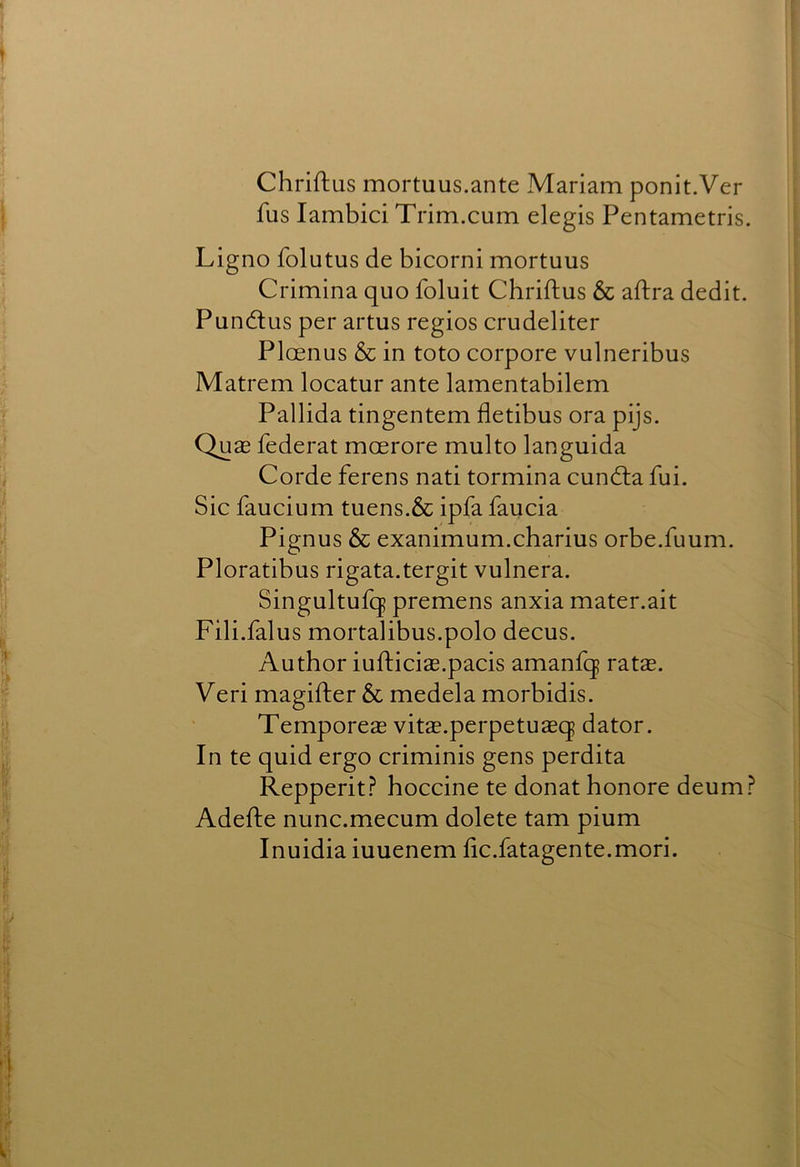 Chriftus mortuus.ante Mariam ponit.Ver fus lambici Trim.cum elegis Pentametris. Ligno folutus de bicorni mortuus Crimina quo foluit Chriftus & aftra dedit. Puncftus per artus regios crudeliter Ploenus & in toto corpore vulneribus Matrem locatur ante lamentabilem Pallida tingentem fletibus ora pijs. QucB federat mcerore multo languida Corde ferens nati tormina cundla fui. Sic faucium tuens.& ipfa faucia Pignus & exanimum.charius orbe.fuum. Ploratibus rigata.tergit vulnera, Singultufq premens anxia mater.ait Fili.falus mortalibus.polo decus. Author iufticiae.pacis amanfq ratas. Veri magifter & medela morbidis. Temporeas vitas.perpetuaeq dator. In te quid ergo criminis gens perdita Repperit.? hoccine te donathonore deum? Adefte nunc.mecum dolete tarn pium Inuidia iuuenem fic.fatagente.mori.