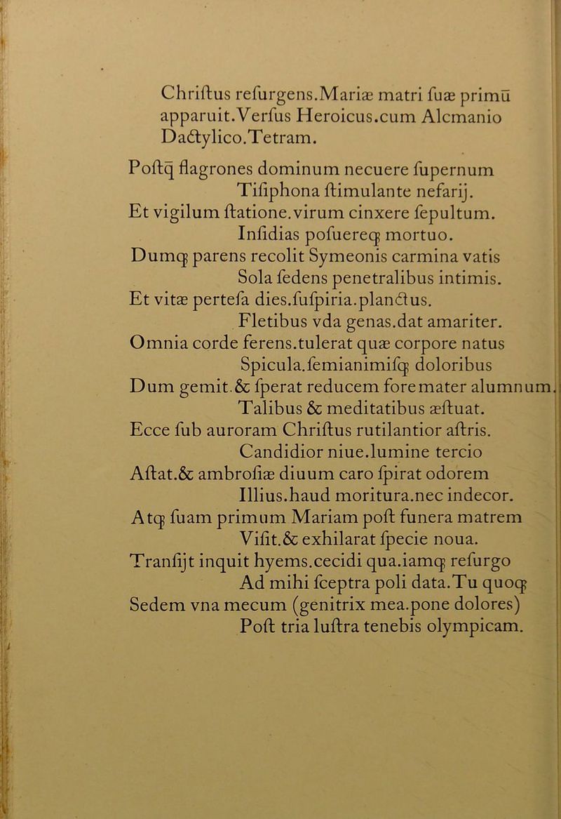 Chriftus refurgens.Marias matri fuae primu apparuit.Verfus Heroicus.cum Alcmanio D a6ly lico. Te tr am. Poftq flagrones dominum necuere fupernum Tifiphona ftimulante nefarij. Et vigilum ftatione.virum cinxere fepultum. Infidias pofuereq mortuo. Dumc| parens recolit Symeonis carmina vatis Sola fedens penetralibus intimis. Et vitas pertefa dies.fufpiria.plandus. Fletibus vda genas.dat amariter. Omnia corde ferens.tulerat quas corpore natus Spicula.femianimifq doloribus Dum gemit.& fperat reducem foremater alumnum Talibus & meditatibus asftuat. Ecce fub auroram Chriftus rutilantior aftris. Candidior niue.lumine tercio Aftat.& ambroftas diuum caro Ipirat odorem Illius.haud moritura.nec indecor. Atq fuam primiim Mariam poft funera matrem Vilit.&exhilaratfpecie noua. Tranftjt inquit hyems.cecidi qua.iamq refurgo Ad mihi fceptra poli data.Tu quocj Sedem vna mecum (genitrix mea.pone dolores) Poft tria luftra tenebis olympicam.