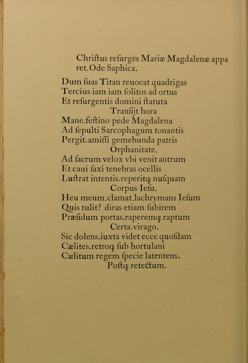 Chriftus refurges Mariae Magdalenae appa ret.Ode Saphica. Dum fuas Titan reuocat quadrigas Tercius iam iam folitos ad ortus Et refurgentis domini ftatuta Tranfijt hora Mane.feftino pede Magdalena Ad lepulti Sarcophagum tonantis Pergit.amiffi gemebunda patris Orphanitate. Ad facrum velox vbi venit antrum Et caui faxi tenebras ocellis Luftrat intends.reperitq nufquam Corpus lefu. Heu meum.clamat.lachrymans lefum Quis tuYit? diras etiam fubirem Praefidum portas.raperemq raptum Certa. virago. Sic dolens.iuxta videt ecce quofdam Caelites.retroq fub hortulani Caslitum regem fpecie latentem. Poftq retedtum.