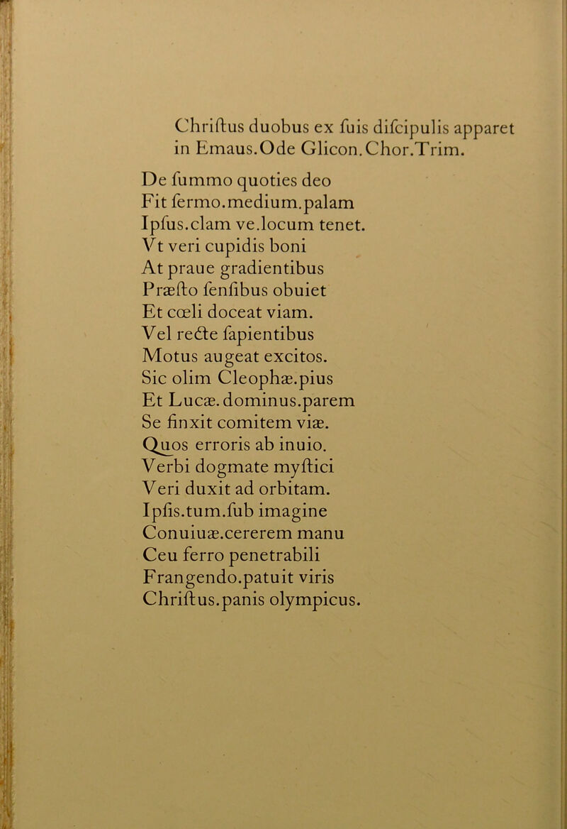 Chriftus duobus ex fuis difcipulis apparet in Emaus.Ode Glicon.Chor.Trim. De fummo quoties deo Fit fermo.medium.palam Ipfus.clam ve.locum tenet. Vt veri cupidis boni Atpraue gradientibus Praefto fenlibus obuiet Et coeli doceat viam. Vel redle fapientibus Motus augeat excitos. Sic olim Cleophae.pius Et Lucs, dominus.parem Se finxit comitem vis. Qu_os erroris ab inuio. Verbi dogmate myftici Veri duxit ad orbitam. Iplis.tum.fub imagine Conuius.cererem manu Ceu ferro penetrabili Frangendo.patuit viris Chriftus.panis olympicus.