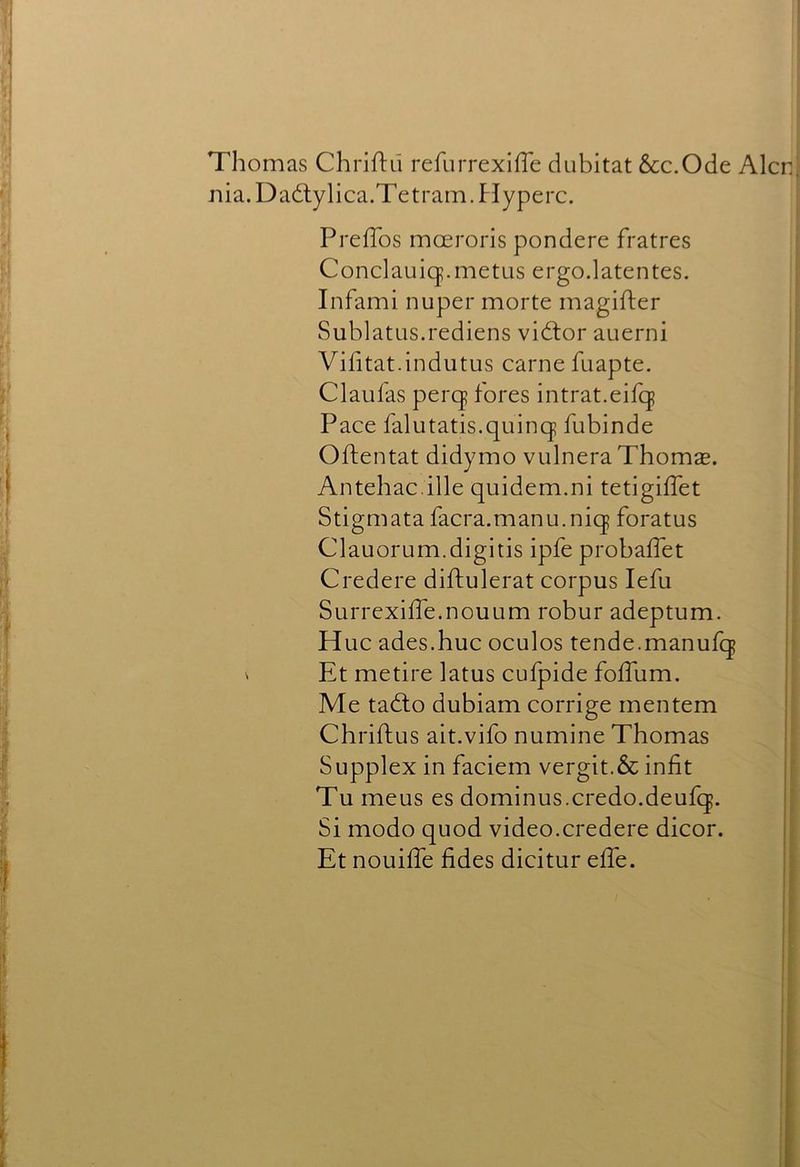 Thomas Chriftil refurrexifTe dubitat &c.Ode Alcn Jiia.Dadlylica.Tetrarn.Hyperc. PrefTos moeroris pondere fratres Condauicf.metus ergo.latentes. Infami nuper morte magifter Sublatus.rediens vidtor auerni Vihtat.indutus came fuapte. Claulas percj fores intrat.eifcj Pace falutatis.quinq? fubinde Oftentat didymo vulnera Thomae. Antehac.ille quidem.ni tetigiffet Stigmata facra.manu.niq foratus Clauorum.digitis ipfe probaffet Credere diftulerat corpus lefu Surrexiffe.nouum robur adeptum. Hue ades.huc oculos tende.manufq ' Et metire latus cufpide fofTum. Me tadlo dubiam corrige mentem Chriftus ait.vifo numine Thomas Supplex in faciem vergit.& infit Tu meus es dominus.credo.deufq. Si modo quod video.credere dicor. Et nouilTe fides dicitur effe.