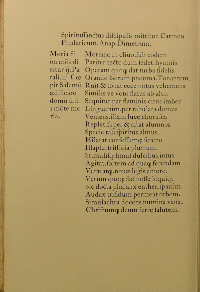 SpiritufTandlus difcipulis mittitur. Carmen Pindaricum.Anap.Dimetrum. Moria Si Moriano in cliuo.fub eodem on mos di Pariter tedlo dum fedet.hymnis citur ij.Pa Operam quocj dat turba fidelis rali.iij.Coe Orando facrum pneuma.Tonantem, pit Salerno Ruit 6c tonat ecce notus vehemens aedificare Similis ve voto flatus ab alto, domu dni Sequitur par flaminis citus imber 1 mote mo Linguarum.per tabulata domus ria. Veniens.illam luce chorufca Replet.fuper 6c aftat alumnos Specie tali fpiritus almus. Hilar at confeflumq fere no Illapfu.trifticia plcenum. Stimulifq flmul dulcibus intus Agitat.fortem ad quaq ferendam Vers atq.nous legis amore. Verum quoq dat nolle loquiq. Sic dodla phalanx enthea.fparflm Audax trifidum permeat orbem. Simulachra docens numina vana. Chriftumq deum ferre falutem.