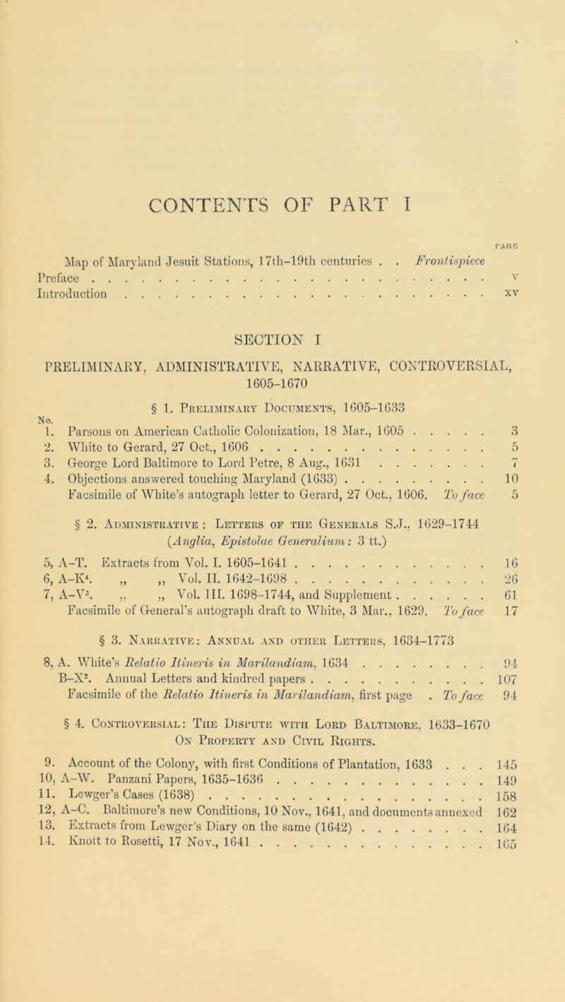 CONTENTS OF PART I I'AGE Map of Maryland Jesuit Stations, 17th-19th centuries . . Frontupiece Preface Introduction xv SECTION I PRELIMINARY, ADMINISTRATIVE, NARRATIVE, CONTROVERSIAL, 1605-1670 § 1. Preliminary Documents, 1605-1633 No. 1. Parsons on American Catholic Colonization, 18 i\[ar., 1605 3 2. White to Gerard, 27 Oct,, 1606 5 3, George Lord Baltimore to Lord Petre, 8 Aug., 1631 7 4, Objections answered touching Maryland (1633) 10 Facsimile of White's autograph letter to Gerard, 27 Oct., 1606. To face 5 § 2. Administrative : Letters of the Generals S.J., 1629-1744 {Anglia^ EpistoJae GeneraUum: 3 tt.) 5, A-T. Extracts from Vol. I. 1605-1641 16 6, A-10. „ „ Vol. II. 1642-1698 26 7, A-V^. ,, ,, Vol. IK. 1698-1744, and Supplement 61 Facsimile of General’s autograph draft to White, 3 Mar., 1629. To face 17 § 3. Narrative: Annual and other Letters, 1634-1773 8, A. White’s lielatio Itineris in Mar'ilandiam, 1634 B-X-. Annual Letters and kindred papers Facsimile of the Relatio Itineris in MariJandiam.^ first page . To face § 4. Controversial: The Dispute with Lord Baltimore, 1633-1670 Ox Property and Civil Rights. 9. Account of the Colony, with first Conditions of Plantation, 1633 . . . 145 10. A-W. Panzani Papers, 1635-1636 149 11. Lewger’s Cases (1638) 158 12. A-C. Baltimore’s new Conditions, 10 Nov., 1641, and documents annexed 162 13. Extracts from Lewger’s Diarj' on the same (1642) 164 14. Knott to Rosetti, 17 Nov., 1641 K;5 94 107 94